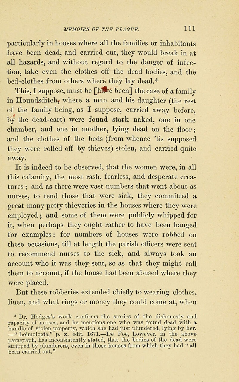 particularly in houses where all the families or inhabitants have been dead, and carried out, they would break in at all hazards, and without regard to the danger of infec- tion, take even the clothes off the dead bodies, and the bed-clothes from others where they lay dead.* This, I suppose, must be [hJ^e been] the case of a family in Houndsditch^ where a man and his daughter (the rest of the family being, as I suppose, carried away before, by the dead-cart) were found stark naked, one in one chamber, and one in another, lying dead on the floor; and the clothes of the beds (from whence 'tis supposed they were rolled off by thieves) stolen, and carried quite away. It is indeed to be observed, that the women were, in all this calamity, the most rash, fearless, and desperate crea- tures ; and as there were vast numbei's that went about as nurses, to tend those that were sick, they committed a great many petty thieveries in the houses where they were employed; and some of them were publicly whipped for it, when perhaps they ought rather to have been hanged for examples: for numbers of houses were robbed on these occasions, till at length the parish officers were sent to recommend nurses to the sick, and always took an account who it was they sent, so as that they might call them to account, if the house had been abused where they were placed. But these robberies extended chiefly to wearing clothes, linen, and what rings or money they could come at, when * Dr. Hodges's work confirms the stories of the dishonesty and rapacity of nurses, and he mentions one who was found dead with a bundle of stolen property, which she had just plundered, lying by her. — Loimologia, p. x. edit. 1671.—De Foe, however, in the above paragraph, has inconsistently stated, that the bodies of the dead were stripped by plunderers, even in those houses from which they had  all been carried out.