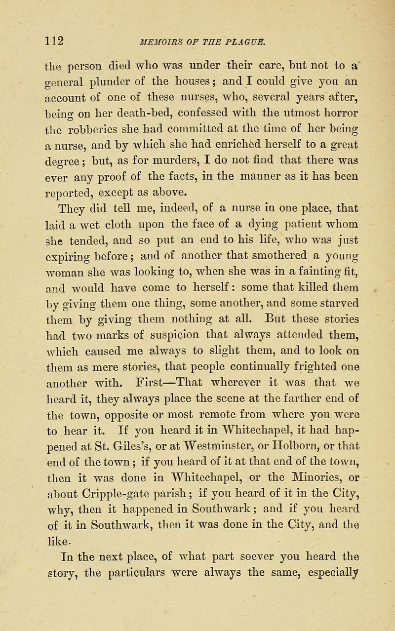 the person died who was under their care, but not to a general plunder of the houses; and I could give you an account of one of these nurses, who, several years after, being on her death-bed, confessed with the utmost horror the robberies she had committed at the time of her being a nurse, and by which she had enriched herself to a great degree; but, as for murders, I do not find that there was ever any proof of the facts, in the manner as it has been reported, except as above. They did teU me, indeed, of a nurse in one place, that laid a wet cloth upon the face of a dying patient whom she tended, and so put an end to his life, who was just expiring before; and of another that smothered a young woman she was looking to, when she was in a fainting fit, and would have come to herself: some that killed them by giving them one thing, some another, and some starved them by giving them nothing at all. But these stories had two marks of suspicion that always attended them, which caused me always to slight them, and to look on them as mere stories, that people continually frighted one another with. First—That wherever it was that we heard it, they always place the scene at the farther end of the town, opposite or most remote from where you were to hear it. If you heard it in Whitechapel, it had hap- pened at St. Giles's, or at Westminster, or Holborn, or that end of the town ; if you heard of it at that end of the town, then it was done in Whitechapel, or the Minories, or about Cripple-gate parish; if you heard of it in the City, why, then it happened in Southwark; and if you heard of it in Southwark, then it was done in the City, and the like. In the next place, of what part soever you heard the story, the particulars were always the same, especially