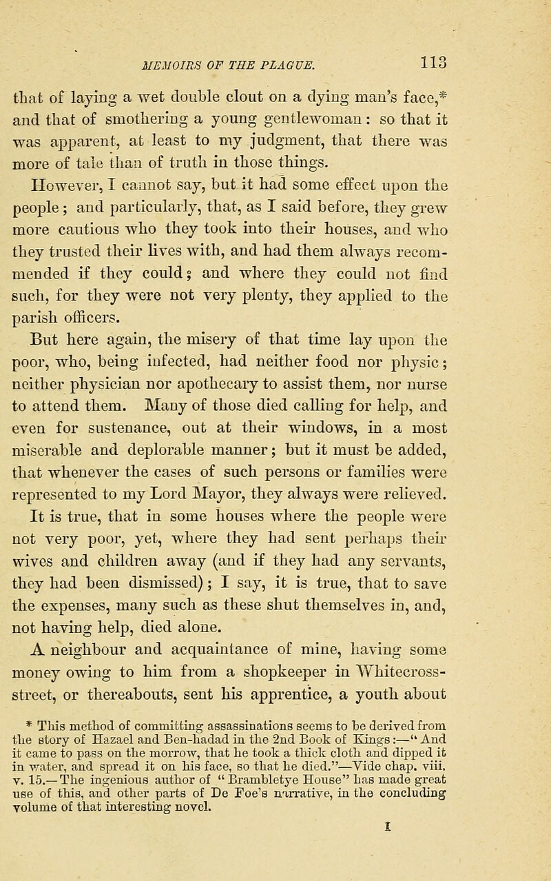 that of laying a wet double clout on a dying man's face,* and that of smothering a young gentlewoman: so that it was ajoparent, at least to my judgment, that there was more of tale than of truth in those things. However, I cannot say, but it had some effect upon the people; and particularly, that, as I said before, they grew more cautious who they took into their houses, and who they trusted their lives with, and had them always recom- mended if they could; and where they could not find such, for they were not very plenty, they applied to the parish officers. But here again, the misery of that time lay upon the poor, who, being infected, had neither food nor physic; neither physician nor apothecary to assist them, nor nurse to attend them. Many of those died calling for help, and even for sustenance, out at their windows, in a most miserable and deplorable manner; but it must be added, that whenever the cases of such persons or families were represented to my Lord Mayor, they always were relieved. It is true, that in some houses where the people were not very poor, yet, where they had sent perha2)S then- wives and children away (and if they had any servants, they had been dismissed); I say, it is true, that to save the expenses, many such as these shut themselves in, and, not having help, died alone. A neighbour and acquaintance of mine, having some money owing to him from a shopkeeper in Whitecross- street, or thereabouts, sent his apprentice, a youth about * This method of committing assassinations seems to be derived from the story of Hazael and Ben-hadad in the 2nd Book of Kings:— And it came to pass on the morrow, that he took a thick cloth and dipped it in water, and spread it on his face, so that he died.—Vide chap. viii. V. 15.—The ingenious author of  Brambletye House has made great use of this, and other parts of De Foe's narrative, in the concluding volume of that interesting novel.