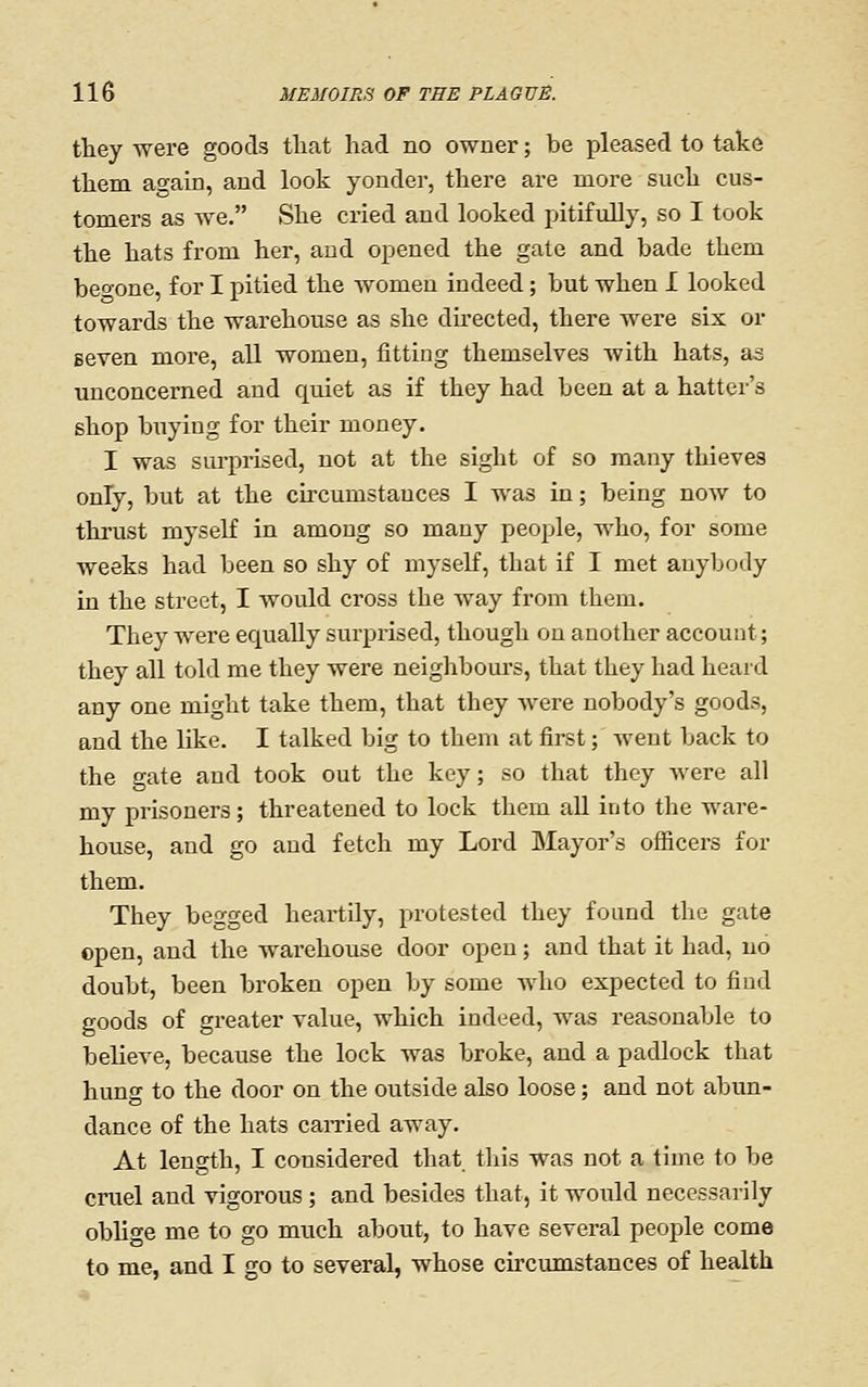 they were goods tliat had no owner; be pleased to take them again, and look yonder, there are more such cus- tomers as we. She cried and looked pitifully, so I took the hats from her, and opened the gate and bade them beo-one, for I pitied the women indeed; but when I looked towards the warehouse as she du-ected, there were six or seven more, all women, fitting themselves with hats, as unconcerned and quiet as if they had been at a hatter's shop buying for their money. I was sm-prised, not at the sight of so many thieves only, but at the circumstances I was in; being now to thrust myself in amoug so many people, who, for some weeks had been so shy of myself, that if I met anyljody in the street, I would cross the way from them. They were equally surprised, though on another account; they all told me they were neighbom'S, that they had heard any one might take them, that they were nobody's goods, and the like. I talked big to them at first; went back to the gate and took out the key; so that they were all my prisoners; threatened to lock them all into the ware- house, and go aud fetch my Lord Mayor's ofiicers for them. They begged heartily, protested they found the gate open, and the warehouse door open; and that it had, no doubt, been broken open by some who expected to find goods of greater value, which indeed, was reasonable to believe, because the lock was broke, and a padlock that hung to the door on the outside also loose; and not abun- dance of the hats earned away. At length, I considered that this was not a time to be cruel and vigorous ; and besides that, it would necessarily obho-e me to go much about, to have several people come to me, and I go to several, whose circumstances of health