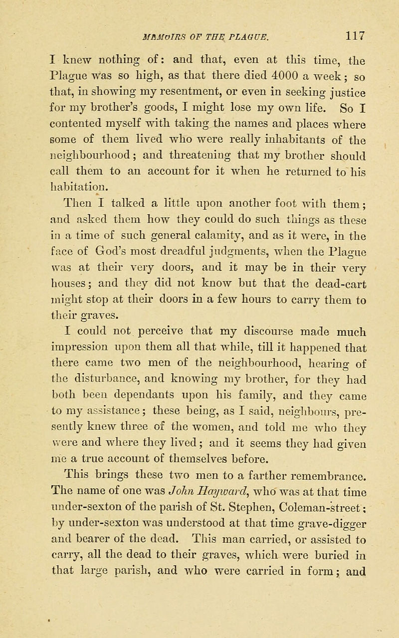 I knew nothing of: and that, even at tliis time, the Plague was so high, as that there died 4000 a week; so that, in showing my resentment, or even in seeking justice for my brother's goods, I might lose my own life. So I contented myself with taking, the names and places where some of them lived who were really inhabitants of the neighbourhood; and threatening that my brother should call them to an account for it when he returned to his habitation. Then I talked a little upon another foot with them; and asked them how they could do such things as these in a time of such general calamity, and as it were, in the ftice of God's most dreadful judgments, when the Plague was at their very doors, and it may be in their very houses; and they did not know but that the dead-cart might stop at their doors in a few houi'S to carry them to their graves. I could not perceive that my discourse made much impression upon them all that while, till it happened that there came two men of the neighbourhood, hearing of the disturbance, and knowing my brother, for they had both been dependants upon his family, and they came to my assistance; these being, as I said, neighbours, pre- sently knew three of the women, and told me who they were and where they lived; and it seems they had given me a true account of themselves before. This brings these two men to a farther remembrance. The name of one was John Hayivard, who was at that time under-sexton of the parish of St. Stephen, Coleman-street; by imder-sexton was understood at that time grave-digger and bearer of the dead. This man carried, or assisted to carry, all the dead to their graves, Avhich were buried in that large parish, and who were carried in form; and
