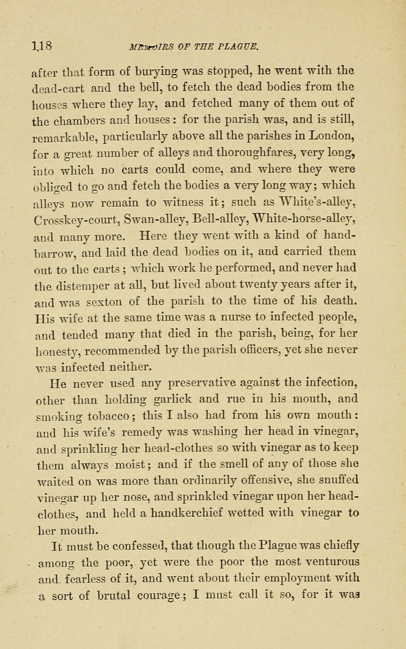 after that form of burying was stopped, lie went with the dead-cart and the bell, to fetch the dead bodies from the housas where they lay, and fetched many of them out of the chambers and houses : for the parish was, and is still, remarkable, particularly above all the parishes in London, for a gi-eat number of alleys and thoroughfares, very long, into which no carts could come, and where they were obliged to go and fetch the bodies a very long way; which alleys now remain to witness it; such as White's-aUey, Crosskey-com-t, Swan-alley, BeU-alley, White-horse-aUey, and many more. Here they went with a kind of hand- barrow, and laid the dead bodies on it, and earned them out to the carts ; which work he performed, and never had the distemper at all, but lived about twenty years after it, and was sexton of the parish to the time of his death. His wife at the same time was a nurse to infected people, and tended many that died in the parish, being, for her honesty, recommended by the parish officers, yet she never v^'iis infected neither. He never used any preservative against the infection, other than holding garlick and rue in his mouth, and smoking tobacco; this I also had from his own mouth: and his wife's remedy was washing her head in vinegar, and sprinkling her head-clothes so with vinegar as to keep them always moist; and if the smell of any of those she waited on was more than ordinarily offensive, she snuffed vinegar up her nose, and sprinkled vinegar upon her head- clothes, and held a handkerchief wetted with vinegar to her mouth. It must be confessed, that though the Plague was chiefly • among the poor, yet were the poor the most venturous and fearless of it, and went about then- employment with a, sort of brutal courage; I must call it so^ for it waa