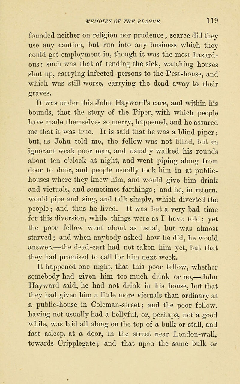 founded neither on religion nor prudence; scarce did they use any caution, but run into any business which they could get employment in, though it was the most hazard- ous : such was that of tending the sick, watching houses shut up, carrying infected persons to the Pest-house, and which was still worse, carrying the dead away to their graves. It was under this John Hayward's care, and within his bounds, that the story of the Piper, with which people have made themselves so merry, happened, and he assured me that it was true. It is said that he was a blind piper; but, as John told me, the feUow was not blind, but an ignorant weak poor man, and usually walked his rounds about ten o'clock at night, and went piping along from door to door, and people usually took him in at public- houses where they knew him, and would give him drink and victuals, and sometimes farthings; and he, in return, would pipe and sing, and talk simply, which diverted the people; and thus he lived. It was but a very bad time for this diversion, while things were as I have told; yet the poor fellow went about as usual, but was almost starved; and when anybody asked how he did, he would answer,—the dead-cart had not taken him yet, but that they had promised to call for him next week. It happened one night, that this poor feUow, whether somebody had given him too much di'ink or no,—John Hayward said, he had not drink in his house, but that they had given him a little more victuals than ordinary at a public-house in Coleman-street; and the poor feUow, having not usually had a beUyf ul, or, perhaps, not a good while, was laid all along on the top of a bulk or stall, and fast asleep, at a door, in the street near London-waU, towards Cripplegate; and that upon the same bulk or