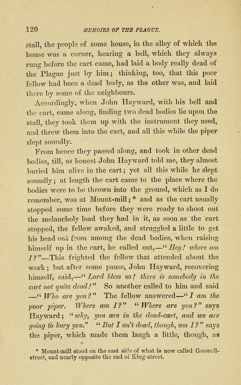 Stall, the people of some house, in the alley of which the house was a corner, hearing a hell, which they always runo- before the cart came, had laid a body really dead of the Plague just by him; thinking, too, that this poor fellow had been a dead body, as the other was, and laid there by some of the neighbours. Accordingly, when John Hayward, with his beU and the cart, came along, finding two dead bodies lie upon the stall, they took tliem up with the instrument they used, and threw them into the cart, and all this while the piper slept soundly. From hence they passed along, and took in other dead bodies, till, as lionest John Hayward told me, they almost buried him alive in the cart; yet all this whUe he slept soundly; at length the cart came to the place where the bodies were to be thrown into the ground, which as I do remember, was at Mount-mill; * and as the cart usually stopped some time before they were ready to shoot out the melancholy load they had in it, as soon as the cart stopped, the fellow awaked, and struggled a little to get his head oui from among the dead bodies, when raising himself up in the cart, he called out,—'■^ Hey! where am /?. This frighted the fellow that attended about the work; but after some pause, John Hayward, recovering himself, said,—'•^Lord bless us! there is somebody in the cart not quite dead! So another called to him and said — Wlio are you ?  The fellow answered— I am the poor piper. Where am I? ''Where are you? says Hayward; '' why, you are in the dead-cart, and we are going to bury you.  But I anH dead, though, am I?  says the piper, which made them laugh a little, though, as * Mount-mill stood on the east side of what is now called GoB^ell- etreet, and nearly opposite the end of King-street.