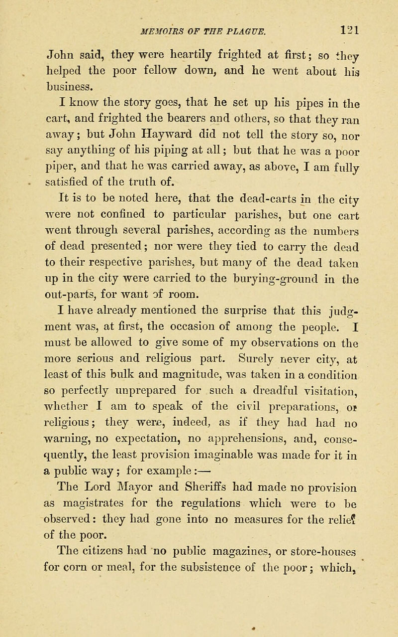 John said, they were heartily frighted at first; so they helped the poor fellow down, and he went about his business. I know the story goes, that he set up his pipes in the cart, and frighted the bearers and others, so that they ran away; but John Hayward did not tell the story so, nor say anything of his piping at all; but that he was a poor piper, and that he was carried away, as above, I am fully satisfied of the truth of. It is to be noted here, that the dead-carts in the city were not confined to particular parishes, but one cart went through several parishes, according as the numbers of dead presented; nor were they tied to carry the dead to their respective parishes, but many of the dead taken up in the city were carried to the burying-ground in the out-parts, for want of room. I have ali-eady mentioned the surprise that this judg- ment was, at first, the occasion of among the people. I must be allowed to give some of my observations on the more serious and religious part. Surely never city, at least of this bulk and magnitude, was taken in a condition so perfectly unprepared for such a dreadful visitation, whether I am to speak of the civil jDreparations, oi religious; they were, indeed, as if they had had no warning, no expectation, no apprehensions, and, conse- quently, the least provision imaginable was made for it in a public way; for example:— The Lord Mayor and Sheriffs had made no provision as magistrates for the regulations which were to be observed: they had gone into no measures for the relie? of the poor. The citizens had no public magazines, or store-houses for corn or meal, for the subsistence of the poor; which,