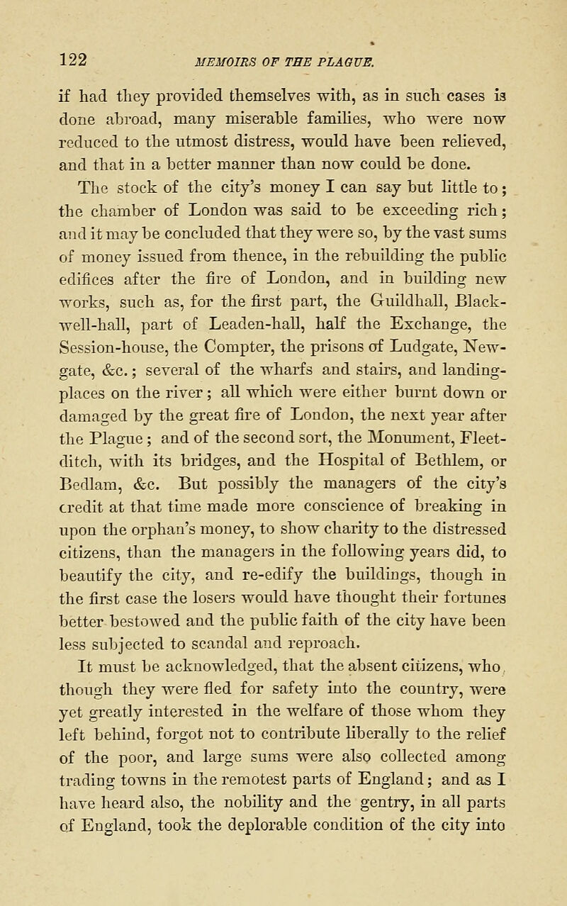 if had they provided themselves with, as in such cases is done abroad, many miserable families, who were now reduced to the utmost distress, would have been relieved, and that in a better manner than now could be done. The stock of the city's money I can say but little to; the chamber of London was said to be exceeding rich; and it may be concluded that they were so, by the vast sums of money issued from thence, in the rebuilding the public edifices after the fire of London, and in buUding new works, such as, for the first part, the Guildhall, Black- well-hall, part of Leaden-hall, half the Exchange, the Session-house, the Compter, the prisons of Ludgate, New- gate, &c.; several of the wharfs and stairs, and landing- places on the river ; all which were either burnt down or damaged by the great fire of Loudon, the next year after the Plague; and of the second sort, the Monmnent, Fleet- ditch, with its bridges, and the Hospital of Bethlem, or Bedlam, &c. But possibly the managers of the city's credit at that time made more conscience of breaking in upon the orphan's money, to show charity to the distressed citizens, than the managers in the following years did, to beautify the city, and re-edify the buildings, though in the first case the losers would have thought their fortunes better bestowed and the public faith of the city have been less subjected to scandal and reproach. It must be acknowledged, that the absent citizens, who,, though they were fled for safety into the country, were yet greatly interested in the welfare of those whom they left behind, forgot not to contribute liberally to the relief of the poor, and large sums were also collected among trading towns in the remotest parts of England; and as I have heard also, the nobility and the gentry, in all parts of England, took the deplorable condition of the city into