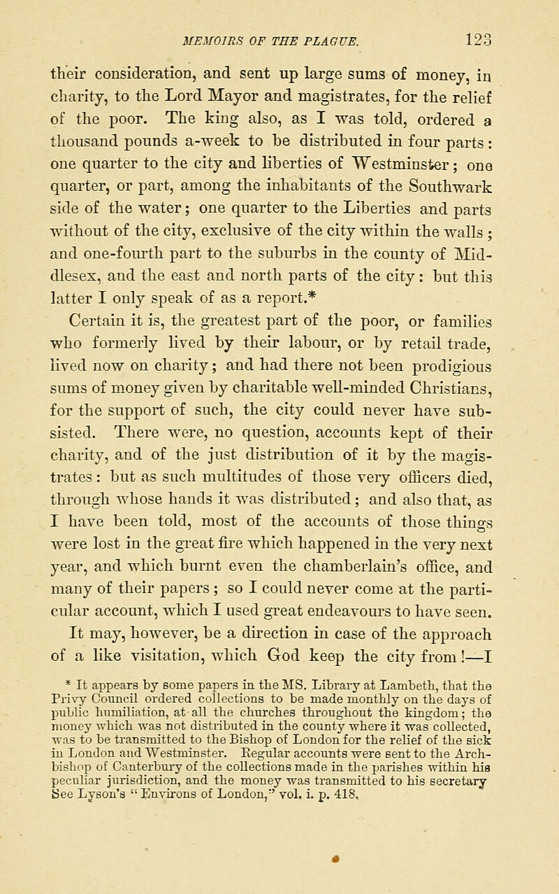 their consideration, and sent up large sums of money, in charity, to the Lord Mayor and magistrates, for the relief of the poor. The king also, as I was told, ordered a thousand pounds a-week to be distributed in four parts: one quarter to the city and liberties of Westminster; one quarter, or part, among the inhabitants of the Southwark side of the water; one quarter to the Liberties and parts without of the city, exclusive of the city within the walls ; and one-foiu-th part to the suburbs in the county of Mid- dlesex, and the east and north parts of the city: but this latter I only speak of as a report.* Certain it is, the greatest part of the poor, or families who formerly lived by their labour, or by retail trade, lived now on charity; and had there not been prodigious sums of money given by charitable well-minded Christians, for the support of such, the city could never have sub- sisted. There were, no question, accounts kept of their charity, and of the just distribution of it by the magis- trates : but as such multitudes of those very officers died, through whose hands it was distributed; and also that, as I have been told, most of the accounts of those things were lost in the great fire which happened in the very next year, and which burnt even the chamberlain's office, and many of their papers ; so I could never come at the parti- cular account, which I used great endeavours to have seen. It may, however, be a direction in case of the approach of a like visitation, which God keep the city from!—I * It appears by some papers in the MS. Library at Lambeth, that the Pri\'y Council ordered collections to be made monthly on the days of public humiliation, at all the churches throughout the kingdom; the money which was not distributed ia the county where it was collected, was to be transmitted to the Bishop of London for the relief of the sick in London and Westminster. Eegular accounts were sent to the Arch- bishop of Canterbury of the collections made in the parishes within his peculiar jurisdiction, and the money was transmitted to his secretary See Lyson's  Environs of London,'' yol. i. p, 418,