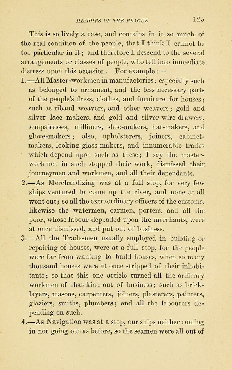 This is SO lively a case, and contains in it so much of the real condition of the people, that I think I cannot be too particular in it; and therefore I descend to the several arrangements or classes of people, who fell into immediate distress upon this occasion. For example:— 1.—All Master-workmen in manufactories: especially such as belonged to ornament, and the less necessaiy parts of the people's dress, clothes, and furniture for houses; such as riband weavers, and other weavers; gold and silver lace makers, and gold and silver wire drawers, sempstresses, milliners, shoe-makers, hat-makers, and glove-makers; also, upholsterers, joiners, cabinet- makers, looking-glass-makers, and innumerable trades which depend upon such as these; I say the master- workmen in such stopped their work, dismissed their journeymen and workmen, and all their dependants. 2.—As Merchandizing was at a full stop, for very few ships ventured to come up the river, and none at all went out; so aU the extraordinary officers of the customs, likewise the watermen, carmen, porters, and all the poor, whose labour depended upon the merchants, were at once dismissed, and put out of business. 3.—AU the Tradesmen usually employed in building or repairing of houses, were at a full stop, for the people were far from wanting to build houses, when so many thousand houses were at once stripped of their inhabi- tants ; so that this one article turned all the ordinary workmen of that kind out of business; such as brick- layers, masons, carpenters, joiners, plasterers, painters, glaziers, smiths, plumbers; and all the labourers de- pending on such. 4.—^As Navigation was at a stop, our ships neither coming in nor going out as before, so the seamen were all out of