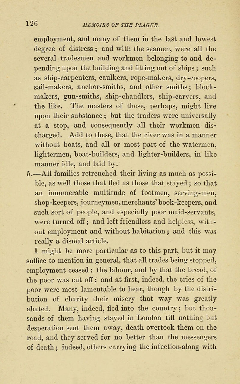 employment, and many of them in the last and lowest degree of distress ; and with the seamen, were all the several tradesmen and workmen belonging to and de- pending upon the building and fitting out of ships ; such as ship-carpenters, caulkers, rope-makers, dry-coopers, sail-makers, anchor-smiths, and other smiths; block- makers, gun-smiths, ship-chandlers, ship-carvers, and the Hke. The masters of those, perhaps, might live upon their substance; but the traders were universally at a stop, and consequently aU theu' workmen dis- charged. Add to these, that the river was in a manner without boats, and all or most part of the watermen, lightermen, boat-buUders, and lighter-builders, in like manner idle, and laid by. 5.—AU families retrenched their living as much as possi- ble, as well those that fled as those that stayed; so that an innumerable multitude of footmen, serving-men, shop-keepers, journeymen,merchants'book-keepers, and such sort of i^eople, and especially poor maid-servants, were tm^ned off; and left friendless and helpless, with- out employment and without habitation; and this was really a dismal article. I might be more particular as to this part, but it may suffice to mention in general, that all trades being stopped, employment ceased: the labour, and by that the bread, of the poor was cut off; and at first, indeed, the cries of the poor were most lamentable to hear, though by the distri- bution of charity their misery that way was greatly abated. Many, indeed, fled into the country; but thou- sands of them having stayed in London till nothing but desperation sent them away, death overtook them on the road, and they served for no better than the messengers of death; indeed, others carrying the infection.along with