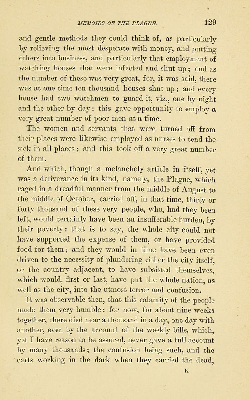 and gentle metliods tliey could think of, as particularly by relieving the most desperate with money, and piittino- others into business, and particularly that employment of watching houses that were infected and shut up ; and as the number of these was very great, for, it was said, there was at one time ten thousand houses shut up; and every house had two watchmen to guard it, viz., one by night and the other by day: this gave opportunity to employ a very great number of poor men at a time. The women and servants that were turned off from their places were likewise employed as nurses to tend the sick in all places ; and this took off a very great number of them. And which, though a melancholy article in itself, yet was a deliverance in its kind, namely, the Plague, which raged in a dreadful manner from the middle of August to the middle of October, carried off, in that time, thirty or forty thousand of these very people, who, had they been left, would certainly have been an insufferable bui'den, by their poverty: that is to say, the whole city could not have supported the expense of them, or have provided food for them; and they would in time have been even driven to the necessity of plundering either the city itself, or the country adjacent, to have subsisted themselves, which would, first or last, have put the whole nation, as well as the city, into the utmost terror and confusion. It was observable then, that this calamity of the people made them very humble; for now, for about nine weeks together, there died near a thousand in a day, one day with another, even by the account of the weekly bills, which, yet I have reason to be assured, never gave a fuU account by many thousands; the confusion being such, and the carts working in the dark when they carried the dead, K