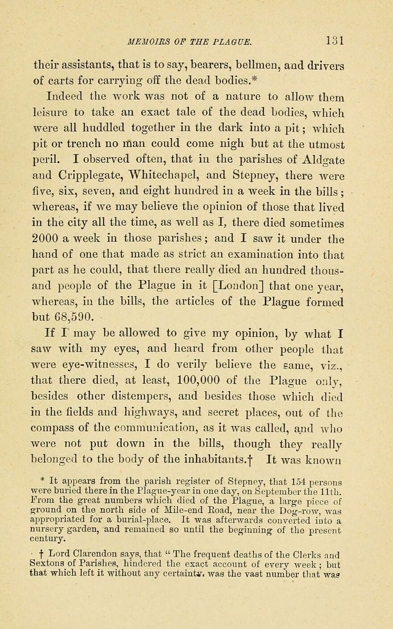 their assistants, that is to say, bearers, bellmen, and di'ivers of carts for carrying off the dead bodies.* Indeed the work was not of a nature to allow them leisure to take an exact tale of the dead bodies, which were aU huddled together in the dark into a pit; which pit or trench no man could come nigh but at the utmost peril. I observed often, that in the parishes of Aldgate and Cripplegate, Whitechapel, and Stepney, there Avere five, six, seven, and eight hundred in a week in the biUs ; whereas, if we may believe the opinion of those that lived in the city all the time, as well as I, there died sometimes 2000 a week in those parishes; and I saw it under the hand of one that made as strict an examination into that part as he could, that there really died an hundred thous- and people of the Plague in it [London] that one year, whereas, in the bills, the articles of the Plague formed but 68,590. If r may be allowed to give my opinion, by what I saAV with my eyes, and heard from other people that were eye-witnesses, I do verily believe the same, viz., that there died, at least, 100,000 of the Plague only, besides other distempers, and besides those which died in the fields and highways, and secret places, out of the compass of the communication, as it was called, and who were not put down in the bills, though they really belonged to the body of the inhabitants.! It was known * It appears from the parish register of Stepney, that 154 persons were buried there in the Plag-ue-year in one day, on September the lltli. Prom the great numbers wliich died of the Plague, a large piece of ground on the north side of Mile-end Koad, near the Dog-row, was appropriated for a burial-place. It was afterwards converted into a nursery garden, and remained so until the beginning of the present century. ■ t Lord Clarendon says, that  The frequent deaths of the Clerks and Sextons of Parishes, hindered the esact account of every iveek; but that which left it without any certainty, was the vast number that was