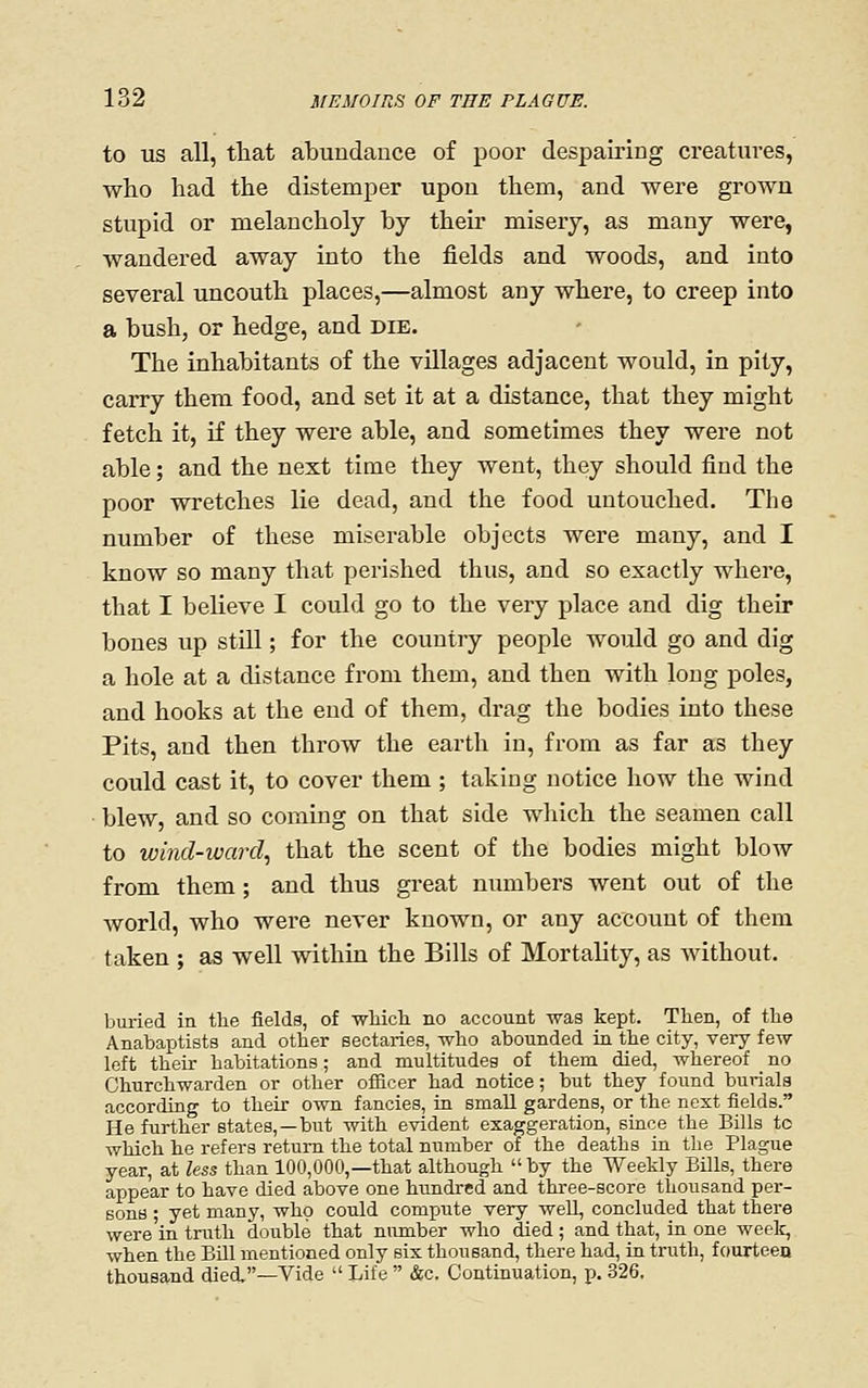 to US all, that abundance of poor despairing creatures, who had the distemper upon them, and were grown stupid or melancholy by their misery, as many were, wandered away into the fields and woods, and into several uncouth places,—almost any where, to creep into a bush, or hedge, and die. The inhabitants of the villages adjacent would, in pity, carry them food, and set it at a distance, that they might fetch it, if they were able, and sometimes they were not able; and the next time they went, they should find the poor wretches lie dead, and the food untouched. The number of these miserable objects were many, and I know so many that perished thus, and so exactly where, that I believe I could go to the very place and dig their bones up still; for the country people would go and dig a hole at a distance from them, and then with long poles, and hooks at the end of them, drag the bodies into these Pits, and then throw the earth in, from as far as they could cast it, to cover them ; taking notice how the wind blew, and so coming on that side which the seamen call to wind-ward^ that the scent of the bodies might blow from them; and thus gi-eat numbers went out of the world, who were never known, or any account of them taken ; as well within the Bills of Mortality, as Avithout. buried in the fields, of whicli no account was kept. Then, of the Anabaptists and other sectaries, who abounded in the city, very few left their habitations; and multitudes of them died, whereof no Churchwarden or other officer had notice; but they found burials according to their own fancies, in small gardens, or the next fields. He further states, —but with evident exaggeration, since the Bills tc which he refers return the total number of the deaths in the Plague year, at less than 100,000,—that although by the Weekly Bills, there appear to have died above one hundred and three-score thousand per- sons ; yet many, who could compiite very well, concluded that there were in truth double that number who died ; and that, in one weelc, when the Bill mentioned only six thousand, there had, in truth, f ourteeo thousand died.—Vide  Life  &c. Continuation, p. 326.