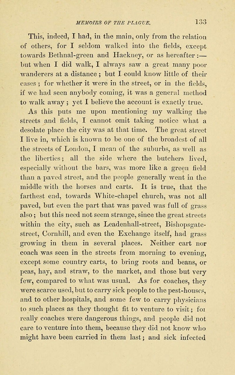 This, indeed, I had, in the main, only from the relation of others, for I seldom walked into the fields, except towards Bethnal-green and Hackney, or as hereafter:— but when I did walk, I always saw a great many poor wanderers at a distance ; but I eould know little of their cases ; for whether it were in the street, or in the fields, if we had seen anybody coming, it was a general method to walk away ; yet I believe the account is exactly true. As this puts me upon mentioning my walking the streets and fields, I cannot omit taking notice Avhat a desolate place the city was at that time. The great street I live in, which is known to be one of the broadest of all the streets of Loudon, I meau of the suburbs, as well as the liberties; all the side where the butchers lived, especially Avithout the bars, was more like a green field than a paved street, and the people generally went in the middle with the horses and carts. It is true, that the farthest end, towards White-chapel church, was not all paved, birt even the part that was paved was full of grass also; but this need not seem strange, since the great streets within the city, such as Leadenhall-street, Bishopsgate- street, Cornhill, and even the Exchange itself, had grass growing in them in several places. Neither cart nor coach was seen in the streets from morning to evening, except some country carts, to bring roots and beans, or peas, hay, and straw, to the market, and those but very few, compared to what was usual. As for coaches, they were scarce used, but to carry sick people to the pest-houses, and to other hospitals, and some few to carry physicians to such places as they thought fit to venture to visit; foi really coaches were dangerous things, and people did not care to venture into them, because they did not know who might have been carried in them last; and sick infected