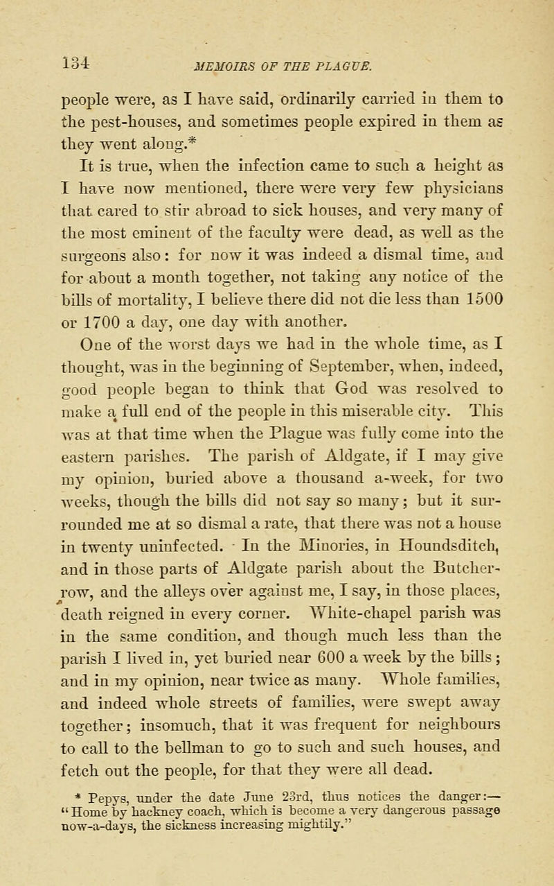 people were, as I have said, ordinarily carried iu tliem to the pest-houses, and sometimes people expired in them as they Went along.* It is true, when the infection came to such a height as T have now mentioned, there were very few physicians that cared to stir abroad to sick houses, and very many of the most eminent of the faculty were dead, as well as the surgeons also : for now it was indeed a dismal time, and for about a month together, not taking any notice of the bills of mortahty, I beHeve there did not die less than 1500 or 1700 a day, one day with another. One of the worst days we had in the whole time, as I thought, was in the beginning of September, when, indeed, good people began to think that God was resolved to make a full end of the people iu this miserable city. This was at that time when the Plague was fully come into the eastern parishes. The parish of Aldgate, if I may give my opinion, buried above a thousand a-week, for two weeks, though the bills did not say so many; but it sur- rounded me at so dismal a rate, that there Avas not a house in twenty uninfected. In the Minories, in Houndsditcli, and in those parts of Aldgate parish about the Butcher- row, and the alleys over against me, I say, in those places, death reigned in every corner. Yv'hite-chapel parish was in the same condition, and though much less than the parish I lived in, yet buried near 600 a week by the bills ; and in my opinion, near twice as many. Whole families, and indeed whole streets of families, were swept away together; insomuch, that it was frequent for neighbours to call to the bellman to go to such and such houses, and fetch out the people, for that they were all dead. * Pepys, under the date Jtiue 23rd, tlius notices the danger:— Home by hackney coach, which is become a very dangerous passage now-a-days, the sickness increasing mightily.