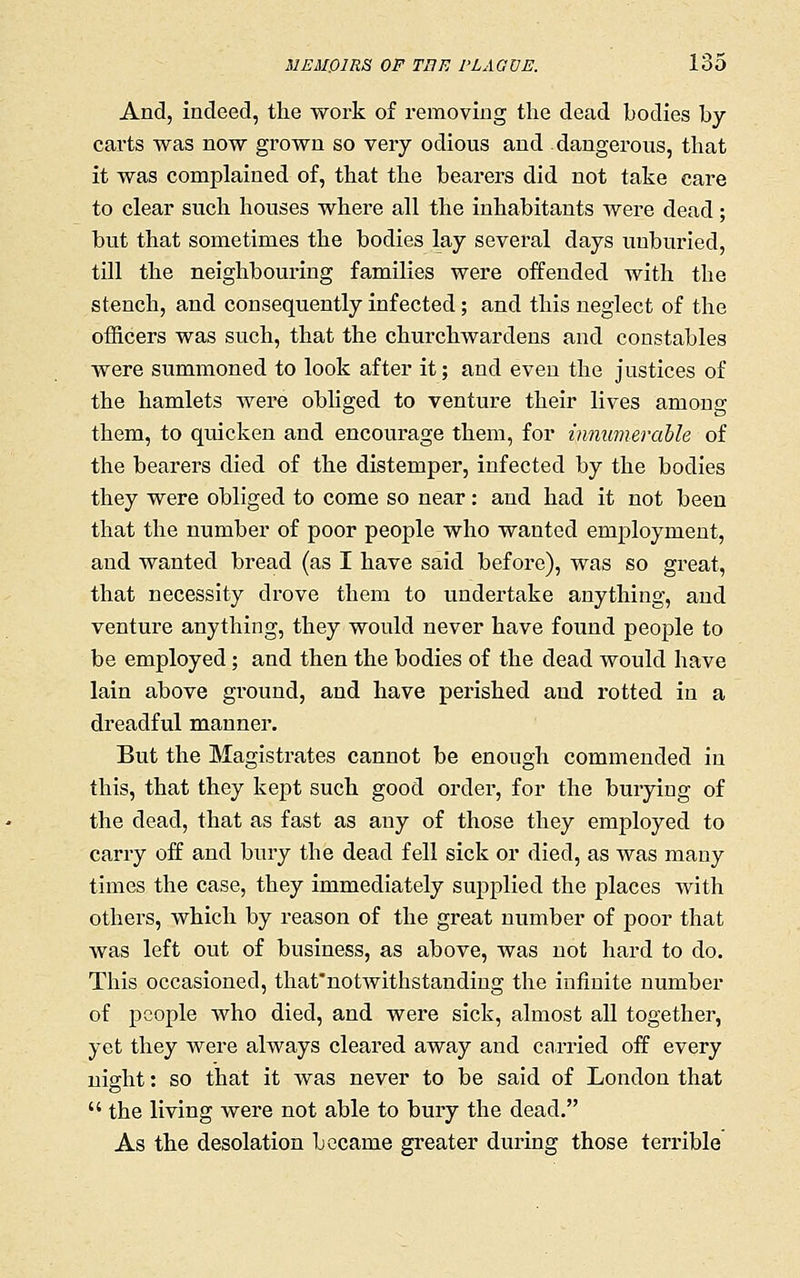 And, indeed, the work of removing the dead bodies by- carts was now grown so very odious and dangerous, that it was complained of, that the bearers did not take care to clear such houses where all the inhabitants were dead ; but that sometimes the bodies lay several days unburied, till the neighbouring families were offended with the stench, and consequently infected ; and this neglect of the officers was such, that the churchwardens and constables were summoned to look after it; and even the justices of the hamlets were obliged to venture their lives among them, to quicken and encourage them, for innumerable of the bearers died of the distemper, infected by the bodies they were obliged to come so near: and had it not been that the number of poor people who wanted emj^loymeut, and wanted bread (as I have said before), was so great, that necessity drove them to undertake anything, and venture anything, they would never have found people to be employed; and then the bodies of the dead would have lain above ground, and have perished and rotted in a dreadful manner. But the Magistrates cannot be enough commended in this, that they kept such good order, for the burying of the dead, that as fast as any of those they employed to carry off and bury the dead fell sick or died, as was many times the case, they immediately supplied the places with others, which by reason of the great number of poor that was left out of business, as above, was not hard to do. This occasioned, that'notwithstandiug the infinite number of people who died, and were sick, almost all together, yet they were always cleared away and cniTied off every night: so that it was never to be said of London that  the living were not able to bury the dead. As the desolation became greater during those terrible