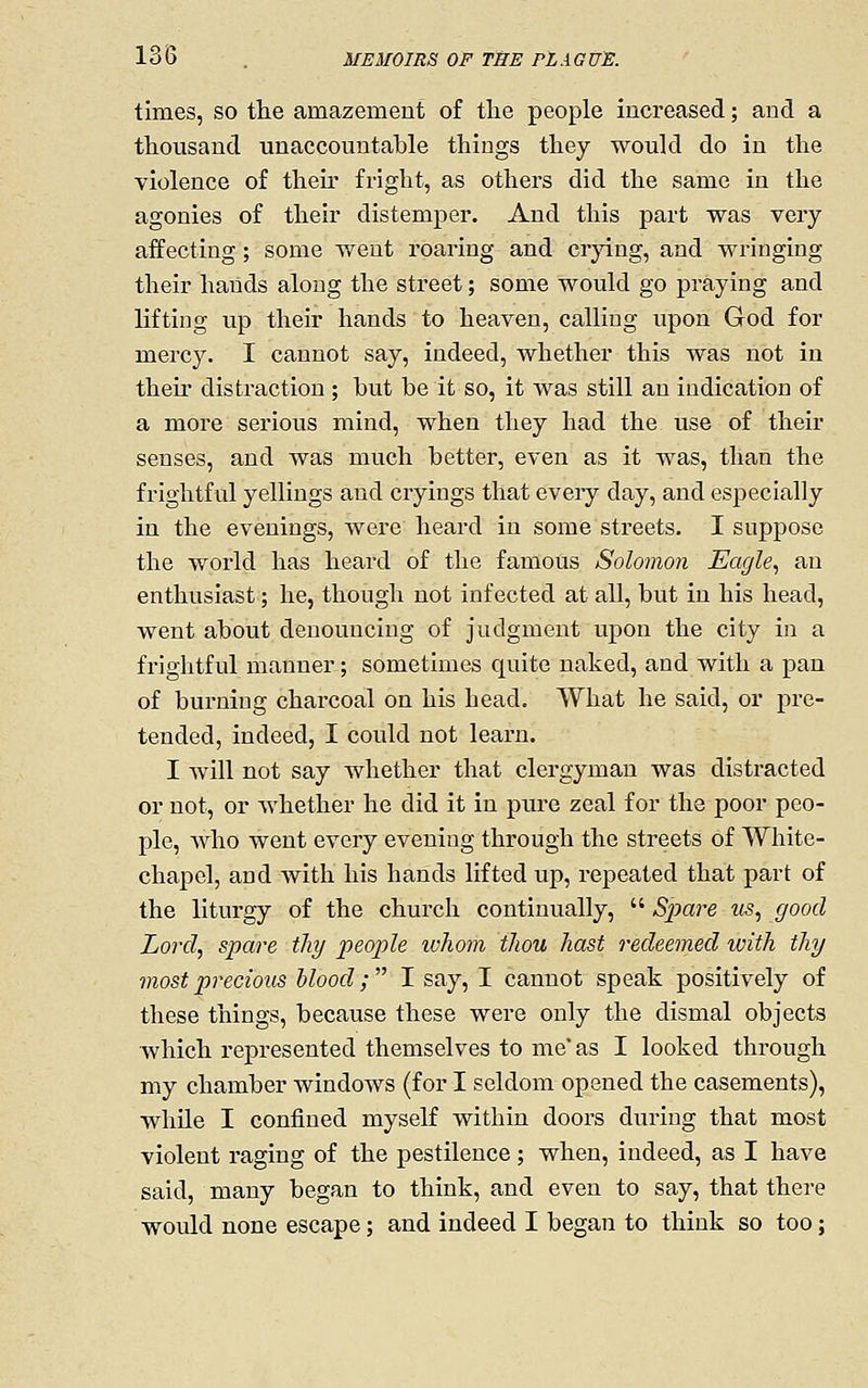 times, so tlie amazement of the people increased; and a thousand unaccountable things they would do in the violence of their fright, as others did the same in the agonies of their distemper. And this part was very- affecting ; some y/ent roaring and crying, and wringing their hands along the street; some would go praying and lifting up their hands to heaven, calling upon God for mercy. I cannot say, indeed, whether this was not in their distraction ; but be it so, it was still an indication of a more serious mind, when they had the use of their senses, and was much better, even as it was, than the frightful yellings and cryings that every day, and especially in the evenings, were heard in some streets. I suppose the world has heard of the famous Solomon Eagle^ an enthusiast; he, though not infected at all, but in his head, went about denouncing of judgment upon the city in a frightful manner; sometimes quite naked, and with a pan of burning charcoal on his head. What he said, or pre- tended, indeed, I could not learn. I will not say whether that clergyman was distracted or not, or whether he did it in pure zeal for the poor peo- ple, Avho went every evening through the streets of White- chapel, and Avith his hands lifted up, repeated that part of the liturgy of the church continually,  S2)are tis, good Lord, spare thy people ivhom thou hast redeemed with thy most precious Mood;  I say, I cannot speak positively of these things, because these were only the dismal objects which represented themselves to me' as I looked through my chamber windows (for I seldom opened the casements), while I confined myself within doors during that most violent raging of the pestilence; when, indeed, as I have said, many began to think, and even to say, that there would none escape; and indeed I began to think so too;