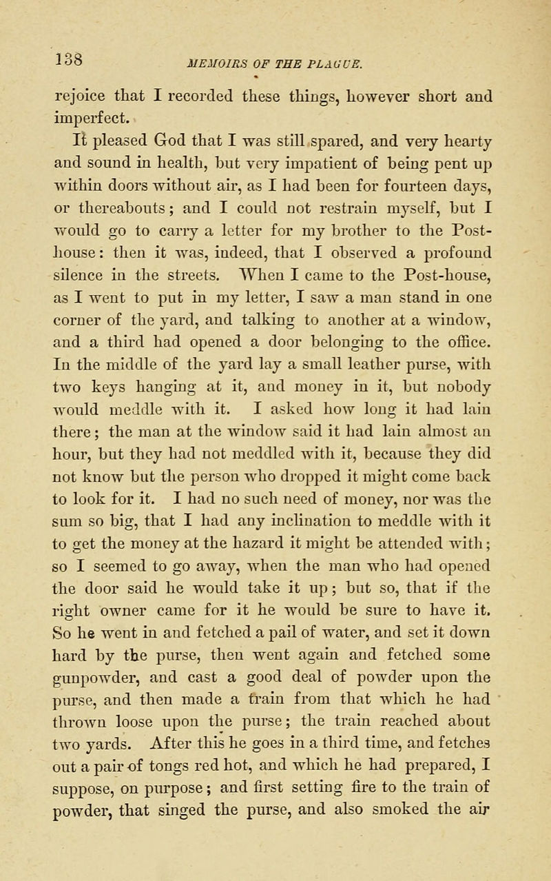 i; MEMOIRS OF TEE PLAGUE. rejoice that I recorded these things, however short and imperfect. II pleased God that I was still spared, and veiy hearty and sound in health, but very impatient of being pent up within doors without air, as I had been for fourteen days, or thereabouts; and I could not restrain myself, but I vfould go to cany a letter for my brother to the Post- house : then it was, indeed, that I observed a profound sUence in the streets. When I came to the Post-house, as I went to put in my letter, I saw a man stand in one corner of the yard, and talking to another at a window, and a third had opened a door belonging to the office. In the middle of the yard lay a small leather purse, Avith two keys hanging at it, and money in it, but nobody would meddle with it. I asked how long it had lain there; the man at the window said it had lain almost an hour, but they had not meddled Avith it, because they did not knoAV but the person Avho dropped it might come back to look for it. I had no such need of money, nor was the sum so big, that I had any inclination to meddle Avith it to get the money at the hazard it might be attended with; so I seemed to go away, Avhen the man who had opened the door said he would take it up; but so, that if the right owner came for it he would be sure to haA^e it. So he went in and fetched a pail of water, and set it down hard by the purse, then went again and fetched some gunpowder, and cast a good deal of powder upon the pm'se, and then made a train from that which he had throAVU loose upon the purse; the train reached about tAVO yards. After this he goes in a third time, and fetches out a pair of tongs red hot, and which he had prepared, I suppose, on purpose; and first setting fire to the train of powder, that singed the purse, and also smoked the air