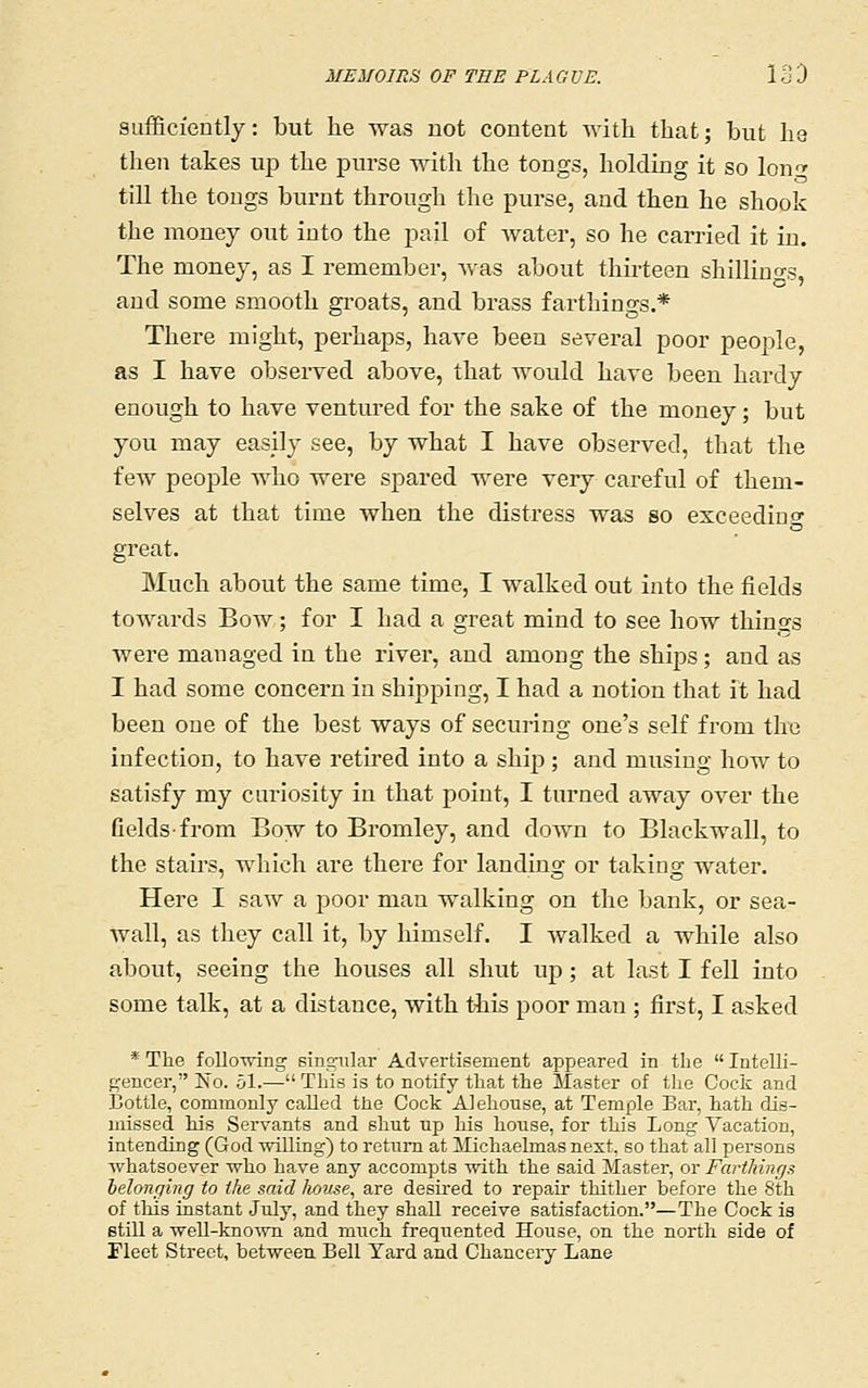 sufficiently: but he was not content with that; but ha then takes up the purse with the tongs, holding it so lon-^ till the tongs burnt through the purse, and then he shook the money out into the pail of Avater, so he carried it in. The money, as I remember, was about thirteen shillino-s, and some smooth groats, and brass farthings.* There might, perhaps, have been several poor people, as I have observed above, that would have been hardy enough to have ventured for the sake of the money; but you may easily see, by what I have observed, that the few people who were spared were very careful of them- selves at that time when the distress was so exceediuo- great. Much about the same time, I walked out into the fields towards Boav ; for I had a great mind to see how things were managed in the river, and among the ships; and as I had some concern in shij^ping, I had a notion that it had been one of the best ways of securing one's self from the infection, to have retired into a ship ; and musing how to satisfy my curiosity in that point, I turned away over the fields-from Bow to Bromley, and down to Blackwall, to the stairs, which are there for landing or taking water. Here I saw a poor man walking on the bank, or sea- wall, as they call it, by himself. I walked a while also about, seeing the houses all shut up; at last I fell into some talk, at a distance, with this poor man ; first, I asked * The folloTving sing-iilar Advertisement appeared in the Intelli- gencer, No. ol.-—This is to notify that the Master of tlie Cock and Bottle, commonly called the Cock Alehouse, at Temple Bar, hath dis- missed his Servants and shut up his hoiise, for this Long Vacation, intending (God willing) to return at Jlichaelmas next, so that all persons whatsoever who have any accompts with the said ilaster, or Farthinfjs belonging to the said home, are desired to repair thither before the 8th of tills instant July, and they shall receive satisfaction.—The Cock is still a well-knoAvn and much frequented House, on the north side of Fleet Street, between Bell Yard and Chancery Lane