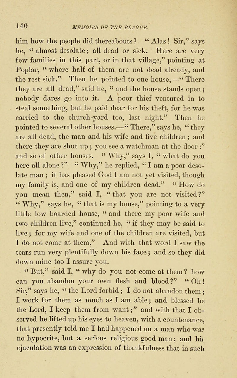 him how the people did thereabouts?  Alas ! Sir, says he,  almost desolate; all dead or sick. Here are very- few families ia this part, or in that village, pointing at Poplar,  where half of them are not dead already, and the rest sick. Then he pointed to one house,— There they are all dead, said he,  and the house stands open ; nobody dares go into it. A poor thief ventured in to steal something, but he paid dear for his theft, for he was carried to the church-yard too, last night. Then he pointed to several other houses.— There, says he,  they are all dead, the man and his wife and five children; and there they are shut up ; you see a watchman at the door: and so of other houses.  Why, says I,  Avhat do you here all alone?  Why, he replied,  I am a poor deso- late man ; it has pleased God I am not yet visited, though my family is, and one of my children dead.  Plow do you mean then, said I, that you are not visited?  Why, says he,  that is my house, pointing to a very little low boarded house,  and there my poor wife and two children live, continued he,  if they may be said to live; for my wife and one of the children are visited, but I do not come at them. And with that word I saw the tears run very plentifully down his face; and so they did down mine too I assure you.  But, said I,  why do you not come at them? how can you abandon your own flesh and blood? Oh! Sir, says he,  the Lord forbid; I do not abandon them ; I work for them as much as I am able; and blessed be the Lord, I keep them from want; and with that I ob- served he lifted up his eyes to heaven, with a countenance, that presently told me I had happened on a man who wa? no hypocrite, but a serious religious good man; and hi», ejaculation was an expression of thankfulness that in such