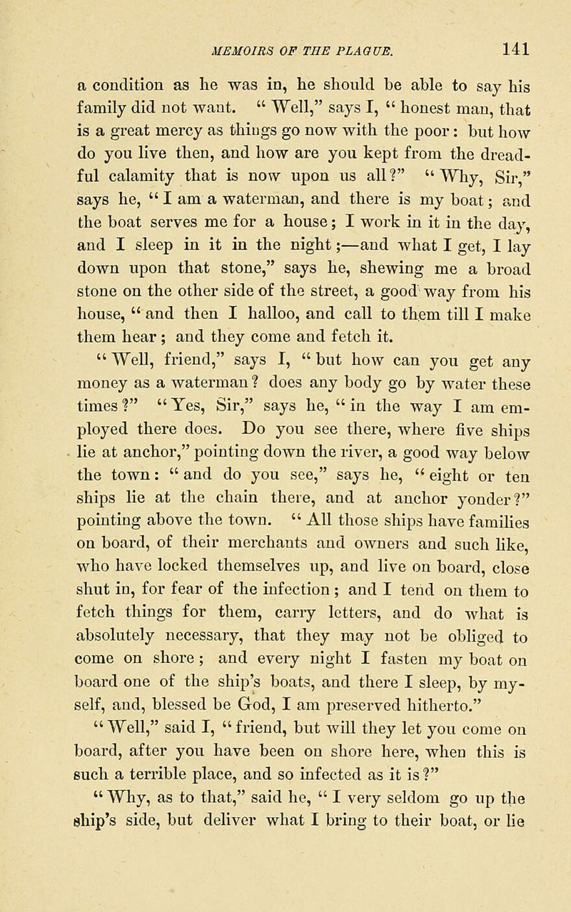 a condition as lie was in, he should be able to say his family did not want.  Well, says I,  honest man, that is a great mercy as thiiigs go now with the poor: but how do you live then, and how are you kept from the dread- ful calamity that is now upon us all? Why, Sir says he,  I am a waterman, and there is my boat; and the boat serves me for a house; I work in it in the day, and I sleep in it in the night;—and what I get, I lay down upon that stone, says he, shewing me a broad stone on the other side of the street, a good way from his house,  and then I halloo, and call to them till I make them hear ; and they come and fetch it.  Well, friend, says I,  but how can you get any money as a waterman ? does any body go by water these times f  Yes, Sir, says he,  in the way I am em- ployed there does. Do you see there, where five ships . lie at anchor, pointing down the river, a good way below the town:  and do you see, says he,  eight or ten ships lie at the chain there, and at anchor yonder? pointing above the town.  All those ships have families on board, of their merchants and owners and such hke who have locked themselves up, and live on board, close shut in, for fear of the infection ; and I tend on them to fetch things for them, carry letters, and do what is absolutely necessary, that they may not be obliged to come on shore; and every night I fasten my boat on board one of the ship's boats, and there I sleep, by my- self, and, blessed be God, I am preserved hitherto.  Well, said I,  friend, but wUl they let you come on board, after you have been on shore here, when this is such a terrible place, and so infected as it is?  Why, as to that, said he,  I very seldom go up the ship's side, but deliver what I bring to their boat, or lie