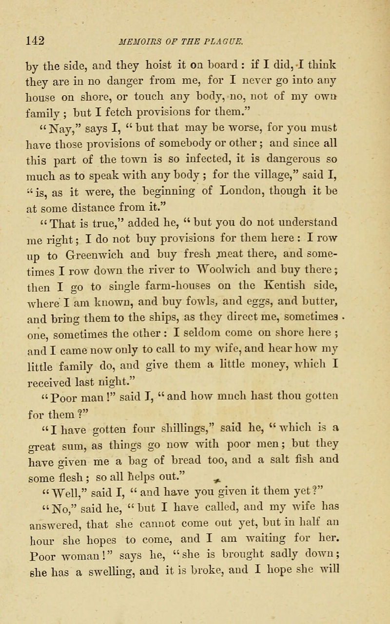 by the side, and they hoist it on board : if I did, I think they are in no danger from me, for I never go into any house on shore, or touch any body, no, not of my own family ; but I fetch provisions for them.  Nay, says I,  but that may be worse, for you must have those provisions of somebody or other; and since all this part of the town is so infected, it is dangerous so much as to speak with any body ; for the village, said I, is, as it were, the beginning of London, though it be at some distance from it.  That is true, added he,  but you do not understand me rio-ht; I do not buy provisions for them here : I row up to Greenwich and buy fresh ^eat there, and some- times I row down the river to Woolwich and buy there; then I go to single farm-houses on the Kentish side, where I am known, and buy fowls, and eggs, and butter, and bring them to the ships, as they direct me, sometimes one, sometimes the other: I seldom come on shore here ; and I came now only to call to my wife, and hear how my little family do, and give them a little money, which I received last night. Poor man! said I, and how much hast thou gotten for them ? I have gotten four shillings, said he, which is a great sum, as things go now with poor men; but they have given me a bag of bread too, and a salt fish and some flesh ; so all helps out. ^ Well, said I,  and have you given it them yetf No, said he, but I have called, and my wife has answered, that she cannot come out yet, but in half an hour she hopes to come, and I am waiting for her. Poor woman! says he, she is brought sadly down; she has a swelling, and it is broke, and I hope she will
