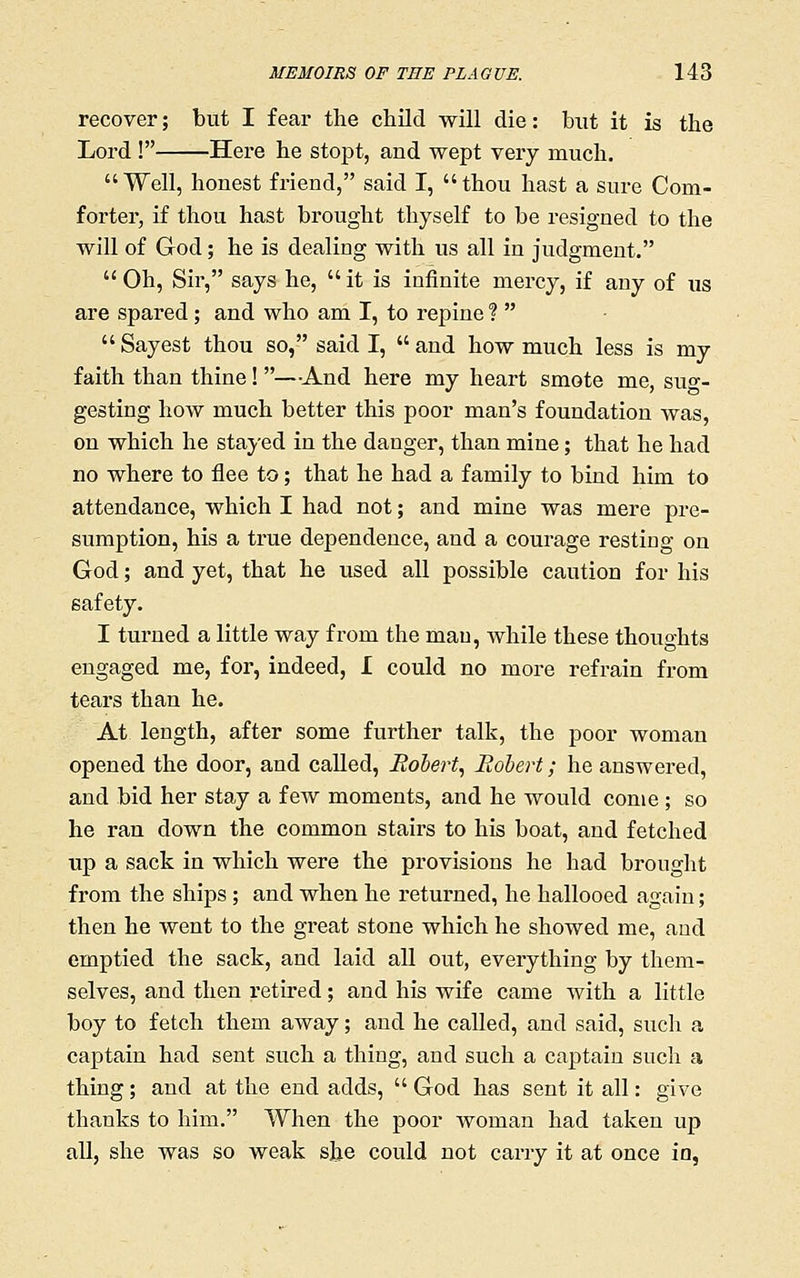 recover; but I fear the child will die: but it is the Lord ! Here he stopt, and wept very much. Well, honest friend, said I, thou hast a sure Com- forter, if thou hast bi'ought thyself to be resigned to the will of God; he is dealing with us all in judgment.  Oh, Sir, says he,  it is infinite mercy, if any of us are spared; and who am I, to repine ?  Sayest thou so, said I, and how much less is my faith than thine! —-And here my heart smote me, suo-- gesting how much better this poor man's foundation was, on which he stayed in the danger, than mine; that he had no where to flee to; that he had a family to bind him to attendance, which I had not; and mine was mere pre- sumption, his a true dependence, and a courage resting on God; and yet, that he used all possible caution for his safety. I turned a little way from the man, Avhile these thoughts engaged me, for, indeed, I could no more refrain from tears than he. At length, after some further talk, the poor woman opened the door, and called, Robert^ Rohert; he answered, and bid her stay a few moments, and he would come ; so he ran down the common stairs to his boat, and fetched up a sack in which were the provisions he had brought from the ships; and when he returned, he hallooed again; then he went to the great stone which he showed me, and emptied the sack, and laid all out, everything by them- selves, and then retired; and his wife came with a little boy to fetch them away; and he called, and said, such a captain had sent such a thing, and such a captain such a thing; and at the end adds,  God has sent it all: give thanks to him. When the poor woman had taken up all, she was so weak she could not carry it at once in,