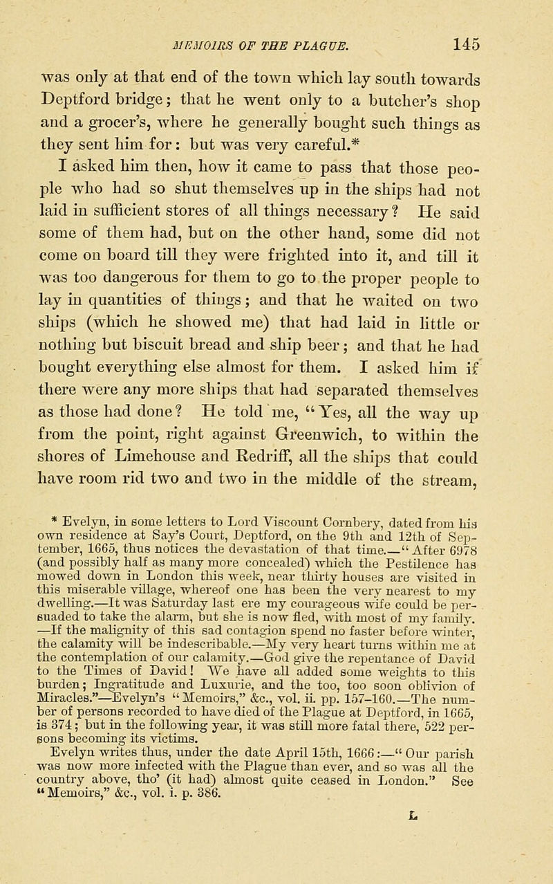was only at that end of the town which lay south towards Deptford bridge; that he went only to a butcher's shop and a grocer's, where he generally bought such things as they sent him for: but was very careful.* I asked him then, how it came to pass that those peo- jDle who had so shut themselves up in the ships had not laid in sufficient stores of all things necessary ? Pie said some of them had, but on the other hand, some did not come on board till they were frighted into it, and till it was too dangerous for them to go to the proper people to lay in quantities of things; and that he waited on two ships (which he showed me) that had laid in little or nothing but biscuit bread and ship beer; and that he had bought everything else almost for them. I asked him if there were any more ships that had separated themselves as those had done? He told me, Yes, all the way up from the point, right aganist Greenwich, to within the shores of Limehouse and Redriff, all the ships that could have room rid two and two in the middle of the stream, * Evelyn, in some letters to Lord Viscount Cornbery, dated from liia own residence at Say's Court, Deptford, on the 9th and 12th of Seji- teniber, 1665, thus notices the devastation of that time After 6978 (and possibly half as many more concealed) which the Pestilence has mowed down in London this week, near thirty houses are visited in this miserable village, whereof one has been the very nearest to my dwelling.—It was Saturday last ere my courageous wife could be per- suaded to take the alarm, but she is now fled, mth most of my family. —If the malignity of this sad contagion spend no faster before winter, the calamity will be indescribable.—My very heart turns within me at the contemplation of our calamity.—God give the repentance of David to the Times of David! We have aU added some weights to this burden; Ingratitude and Luxurie, and the too, too soon oblivion of Miracles.—Evelyn's Memoirs, &c., vol. ii. pp. 1&7-160.—The num- ber of persons recorded to have died of the Plague at Deptford, in 1665, is 374; but in the foUovdng year, it was stUl more fatal there, 522 per- sons becoming its victims. Evelyn writes thus, under the date April loth, 1666:— Our parish was now more iufected with the Plague than ever, and so was all the country above, tho' (it had) almost quite ceased in London. See  Memoirs, &c., vol. i. p. 386.