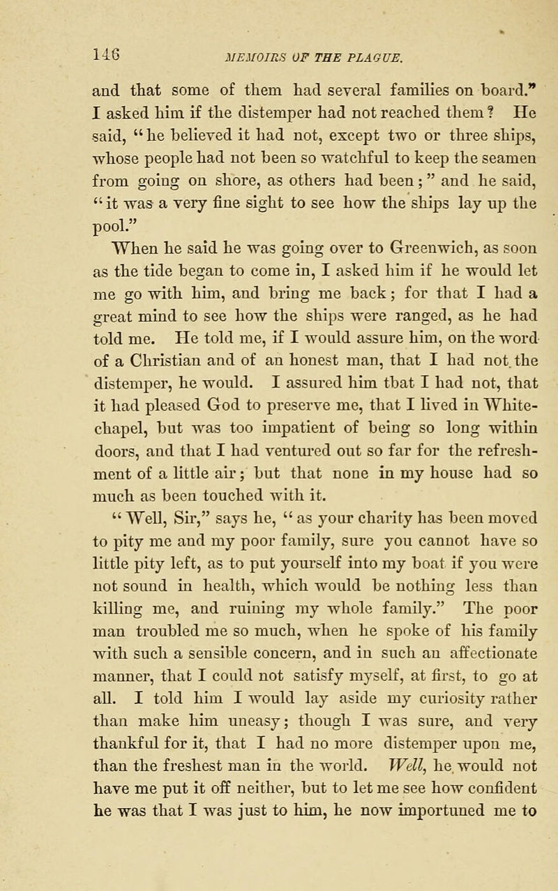 and tliat some of them had several families on board. I asked him if the distemper had not reached them ? He said,  he believed it had not, except two or three ships, whose people had not been so watchful to keep the seamen from going on shore, as others had been;  and he said, it was a very fine sight to see how the ships lay up the pool. When he said he was going over to Greenwich, as soon as the tide began to come in, I asked him if he would let me go with him, and bring me back; for that I had a great mind to see how the ships were ranged, as he had told me. He told me, if I would assure him, on the word- of a Christian and of an honest man, that I had not. the distemper, he would. I assured him that I had not, that it had pleased God to preserve me, that I lived in AVhite- chapel, but was too impatient of being so long within doors, and that I had ventured out so far for the refresh- ment of a little air; but that none in my house had so much as been touched with it.  Well, Sii*, says he,  as your charity has been moved to pity me and my poor family, sure you cannot have so little pity left, as to put yourself into my boat if you were not sound in health, which would be nothing less than killing me, and ruining ray whole family. The poor man troubled me so much, when he spoke of his family with such a sensible concern, and in such an affectionate manner, that I could not satisfy myself, at first, to go at all. I told him I would lay aside my curiosity rather than make him uneasy; though I was sure, and very thankful for it, that I had no more distemper upon me, than the freshest man in the world. Well, he. would not have me put it off neither, but to let me see how confident he was that I was just to him, he now importuned me to