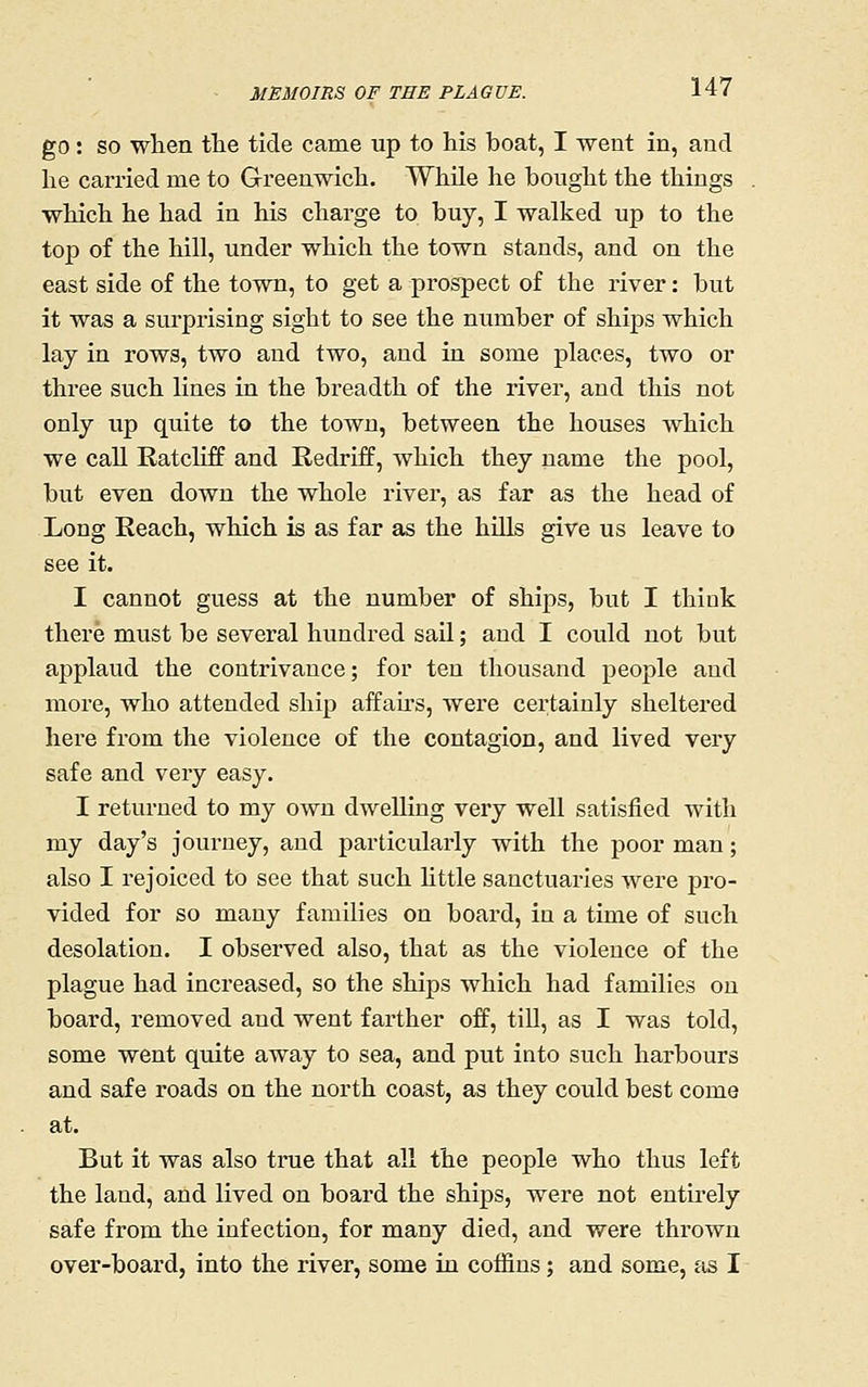 go: so when the tide came up to his boat, I went in, and he carried me to Greenwich. While he bought the things which he had in his charge to buy, I walked up to the top of the hill, under which the town stands, and on the east side of the town, to get a prospect of the river: but it was a surprising sight to see the number of ships which lay in rows, two and two, and in some places, two or three such lines in the breadth of the river, and this not only up quite to the town, between the houses which we call Ratcliff and Redriff, which they name the pool, but even down the whole river, as far as the head of Long Eeach, which is as far as the hills give us leave to see it. I cannot guess at the number of ships, but I think there must be several hundred sail; and I could not but applaud the contrivance; for ten thousand people and more, who attended ship affairs, were certainly sheltered here from the violence of the contagion, and lived very safe and very easy. I returned to my own dwelling very well satisfied with my day's journey, and particularly with the poor man; also I rejoiced to see that such Httle sanctuaries were pro- vided for so many families on board, in a time of such desolation. I observed also, that as the violence of the plague had increased, so the ships which had families on board, removed and went farther off, till, as I was told, some went quite away to sea, and put into such harbours and safe roads on the north coast, as they could best come at. But it was also time that all the people who thus left the land, and lived on board the ships, were not entirely safe from the infection, for many died, and were thrown over-board, into the river, some in coffins; and some, as I