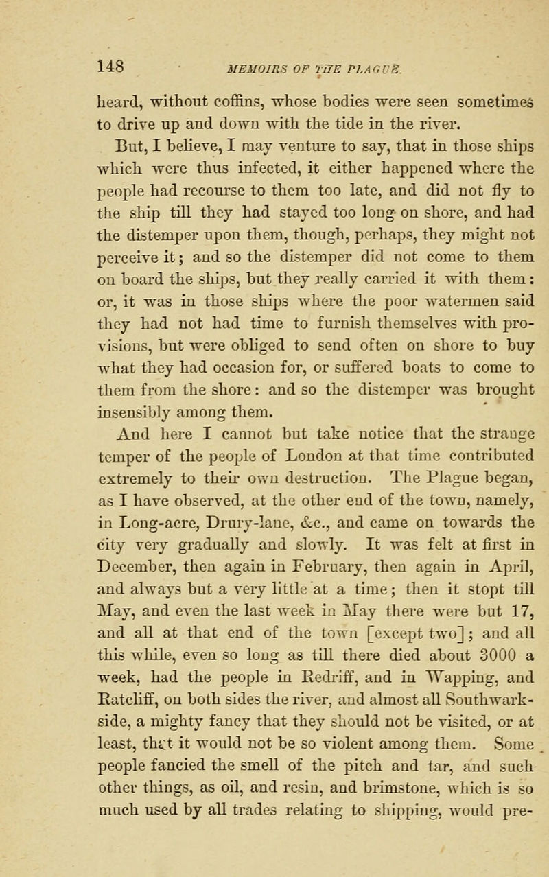 heard, without coffins, whose bodies were seen sometimes to drive up and down with the tide in the river. But, I believe, I may venture to say, that in those ships which were thus infected, it either happened where the people had recourse to them too late, and did not fly to the ship tUl they had stayed too long- on shore, and had the distemper upon them, though, perhaps, they might not perceive it; and so the distemper did not come to them on board the ships, but they really can-ied it with them: or, it was in those ships where the poor watermen said they had not had time to furnish themselves with pro- visions, but were obliged to send often on shore to buy what they had occasion for, or suffered boats to come to them from the shore: and so the distemper was brought insensibly among them. And here I cannot but take notice that the strauge temper of the people of London at that time contributed extremely to then* own destruction. The Plague began, as I have observed, at the other eud of the town, namely, in Long-acre, Drury-laue, &c., and came on towards the city very gradually and slowly. It was felt at first in December, then again in February, then again in April, and always but a very little at a time; then it stopt tUl May, and even the last Aveek in May there were but 17, and all at that end of the town [except two]; and all this while, even so long as till there died about 3000 a week, had the people in Redi-ift\ and in Wapping, and Eatcliff, on both sides the river, and almost all Southwark- side, a mighty fancy that they should not be visited, or at least, thtt it would not be so violent among them. Some people fancied the smell of the pitch and tar, and such other things, as oil, and resin, and brimstone, which is so much used by aU trades relating to shipping, would pre-