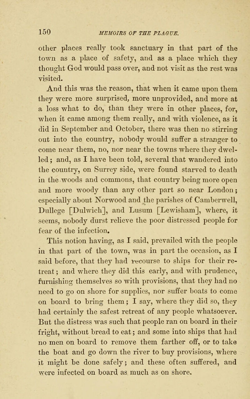 Other places really took sanctuary in tliat part of the town as a place of safety, and as a place which they thought God would pass over, and not visit as the rest was visited. And this was the reason, that when it came upon them they were more surprised, more unprovided, and more at a loss what to do, than they were in other places, for, when it came among them really, and with violence, as it did in September and October, there was then no stirring out into the country, nobody would suffer a strajQger to come near them, no, nor near the towns where they dwel- led ; and, as I have been told, several that wandered into the country, on Surrey side, were found starved to death in the woods and commons, that countiy being more open and more woody than any other part so near London; especially about Norwood and the parishes of Camberwell, DuUege [Dulwich], and Lusum [Lewisham], where, it seems, nobody durst relieve the poor distressed people for fear of the infection. This notion having, as I said, prevailed with the people in that part of the town, was in part the occasion, as I said before, that they had i-ccourse to ships for their re- treat ; and where they did this early, and with prudence, furnishing themselves so with provisions, that they had no need to go on shore for supplies, nor suffer boats to come on board to bring them; I say, where they did so, they had certainly the safest retreat of any people whatsoever. But the distress was such that people ran on board in their fright, without bread to eat; and some into ships that had no men on board to remove them farther off, or to take the boat and go down the river to buy provisions, where it might be done safely; and these often suffered, and were infected on board as much as on shore.