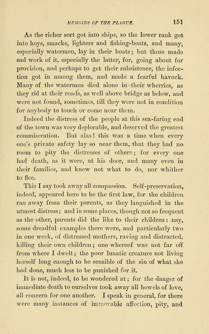 As the richer sort got into ships, so the lower rank got into hoys, smacks, lighters and fishing-boats, and many, especially watermen, lay in their boats; but those made sad work of it, especially the latter, for, going about for provision, and perhaps to get their subsistence, the iofec- tion got in among them, and made a fearful havock. Many of the watermen died alone in - their wherries, as they rid at their roads, as well above bridge as below, and were not found, sometimes, till they were not in condition for anybody to touch or come near them. Indeed the distress of the people at this sea-faring end of the town was very deplorable, and deserved the greatest commiseration. But alas! this was a time when every one's private safety lay so near them, that they had no room to pity the distresses of others; for every one had death, as it were, at his door, and many even in their families, and knew not what to do, nor whither to flee. This I say took away all compassion. Self-preservation, indeed, appeared here to be the first law, for the children ran away from their parents, as they languished in the utmost distress; and in some places, though not so frequent as the other, parents did the like to their children: nay, some dreadful examples there were, and particularly two in one week, of distressed mothers, raving and distracted, killing their own children; one whereof was not far off from whei'e I dwelt; the poor lunatic creature not living herself long enough to be sensible of the sin of what she had done, much less to be punished for it. It is not, indeed, to be wondered at; for the danger of immediate death to ourselves took away all bowels of love, all concern for one another. I speak in general, for there were many instances of immovable affection, pity, and