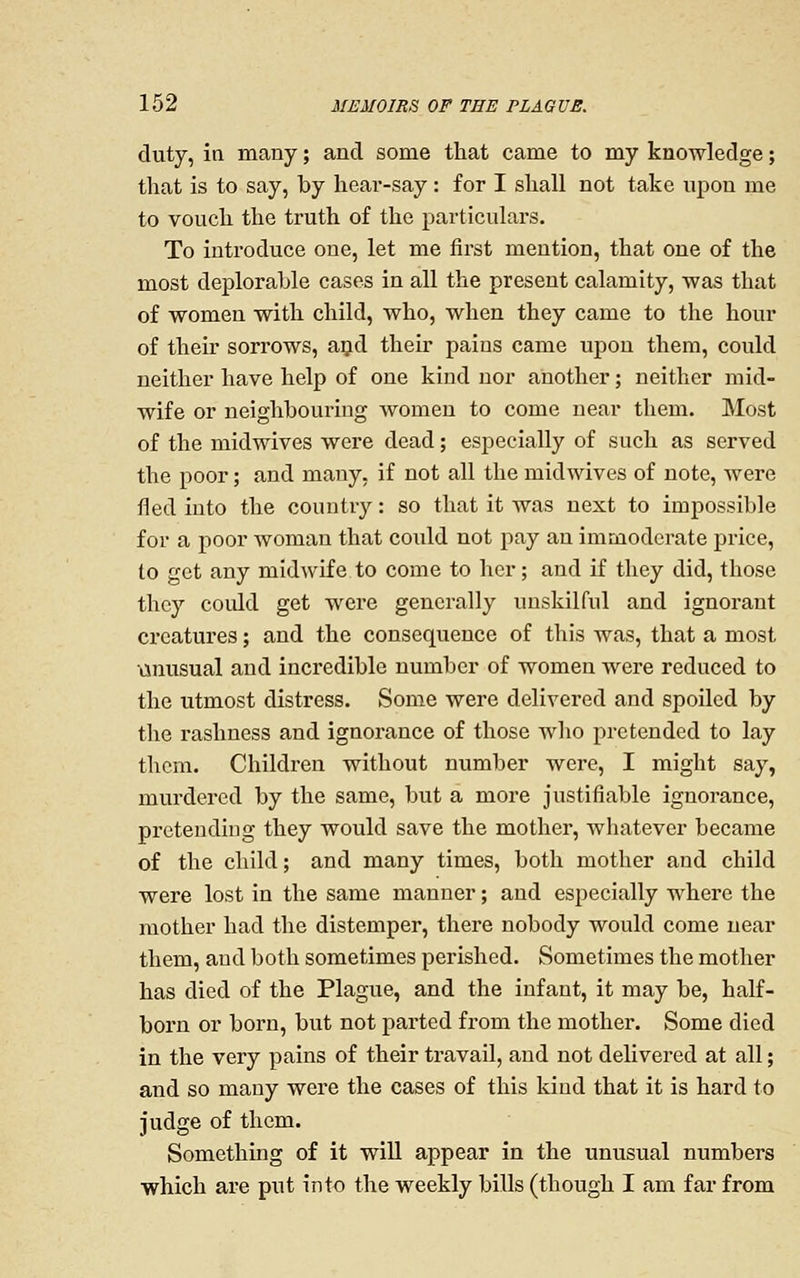 duty, in many; and some that came to my knowledge; that is to say, by hear-say: for I shall not take upon me to vouch the truth of the particulars. To introduce one, let me first mention, that one of the most deplorable cases in all the present calamity, was that of women with child, who, when they came to the hour of theu sorrows, and their pains came upon them, could neither have help of one kind nor another; neither mid- wife or neighbouring Avomen to come near them. Most of the midwives were dead; especially of such as served the poor; and many, if not all the midwives of note, were fled into the countiy: so that it was next to impossible for a poor woman that could not pay an immoderate price, to get any midwife to come to her; and if they did, those they could get were generally unskilful and ignorant creatures; and the consequence of this was, that a most tinusual and incredible number of women were reduced to the utmost distress. Some were delivered and spoiled by the rashness and ignorance of those wlio pretended to lay them. Children without number were, I might say, murdered by the same, but a more justifiable ignorance, pretending they would save the mother, Avhatever became of the child; and many times, both mother and child were lost in the same manner; and especially where the mother had the distemper, there nobody would come near them, and both sometimes perished. Sometimes the mother has died of the Plague, and the infant, it may be, half- born or born, but not parted from the mother. Some died in the very pains of their travail, and not delivered at all; and so many were the cases of this kind that it is hard to judge of them. Something of it will appear in the unusual numbers which are put into the weekly bills (though I am far from