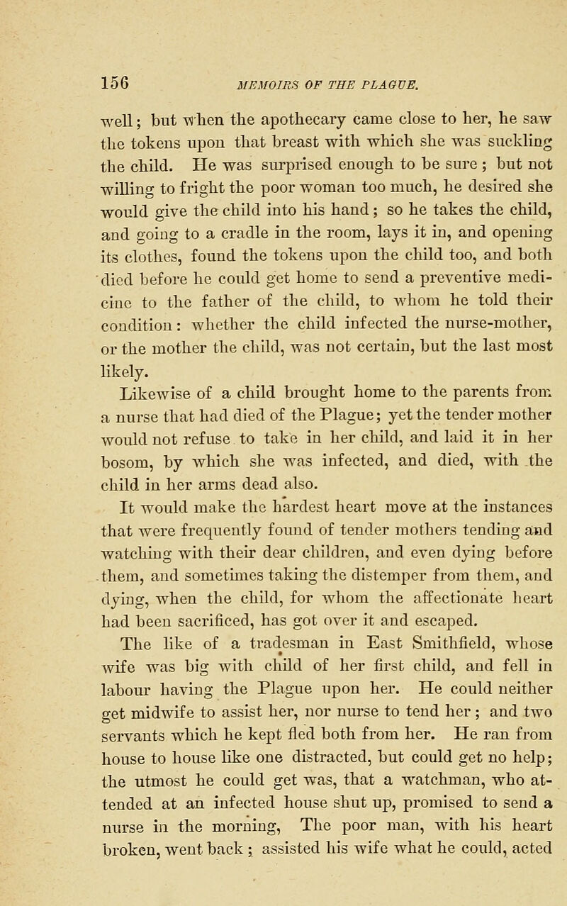 well; but TNlieii the apothecary came close to her, he saw the tokens upon that breast with which she was suckling the child. He was surprised enough to be sure ; but not willing to fright the poor woman too much, he desired she would give the child into his hand; so he takes the child, and going to a cradle in the room, lays it in, and opening its clothes, found the tokens upon the child too, and both died before he could get home to send a preventive medi- cine to the father of the child, to whom he told their condition: whether the child infected the nurse-mother, or the mother the child, was not certain, but the last most likely. Likewise of a child brought home to the parents from a nurse that had died of the Plague; yet the tender mother would not refuse to take in her child, and laid it in her bosom, by which she was infected, and died, with the child in her arms dead also. It would make the hardest heart move at the instances that were frequently found of tender mothers tending and watching with their dear children, and even dying before -them, and sometmies taking the distemper from them, and dying, when the child, for whom the affectionate heart had been sacrificed, has got over it and escaped. The like of a tradesman in East Smithfield, whose wife was big with child of her first child, and fell in labour having the Plague upon her. He could neither get midwife to assist her, nor nurse to tend her; and two servants which he kept fled both from her. He ran from house to house like one distracted, but could get no help; the utmost he could get was, that a watchman, who at- tended at an infected house shut up, promised to send a nurse in the morning, The poor man, with his heart broken, went back ; assisted his wife what he could, acted