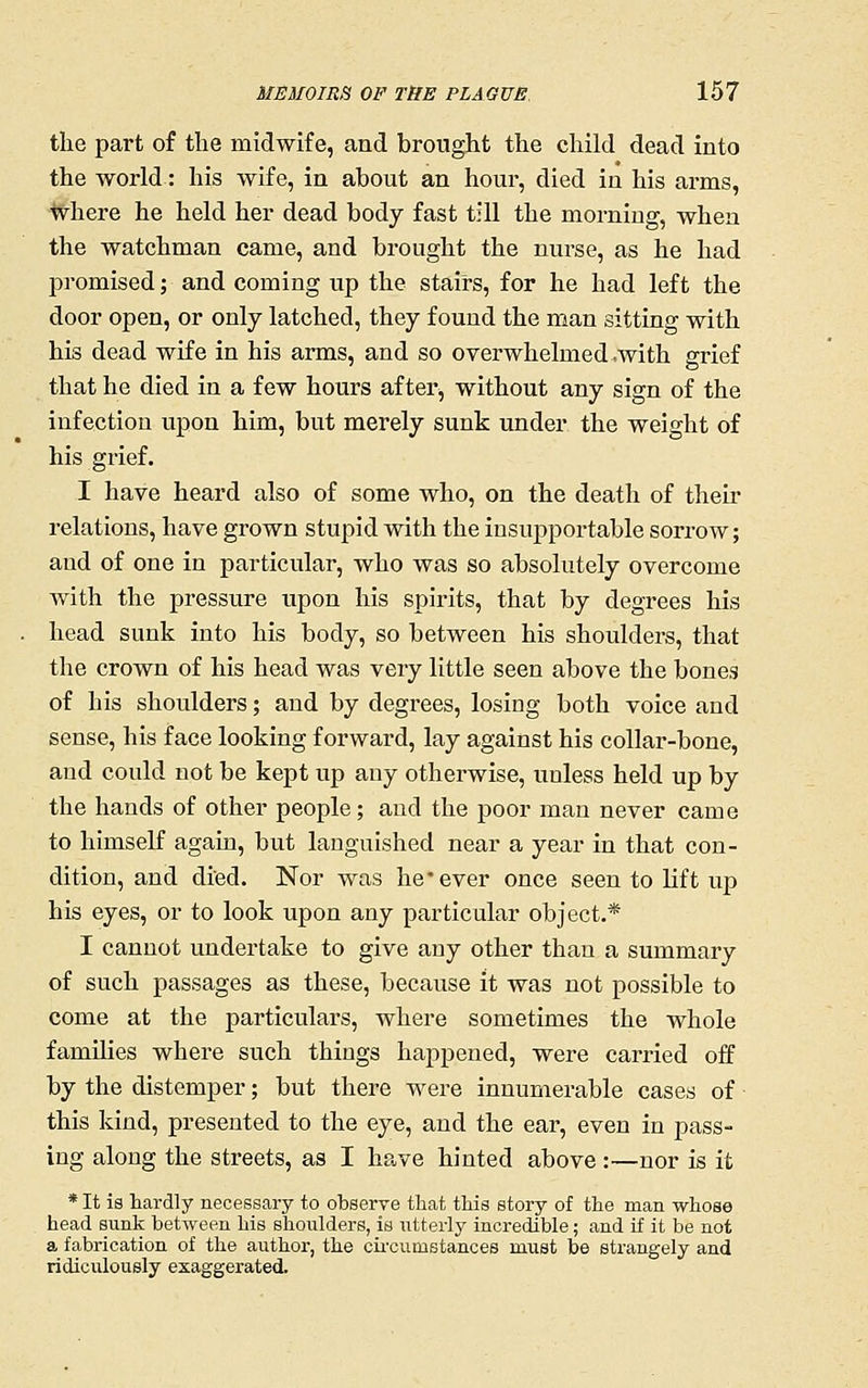the part of the midwife, and brought the child dead into the world: his wife, in about an hour, died in his arms, where he held her dead body fast till the morning, when the watchman came, and brought the nurse, as he had promised; and coming up the stairs, for he had left the door open, or only latched, they found the man sitting with his dead wife in his arms, and so overwhelmed .with grief that he died in a few hours after, without any sign of the infection upon him, but merely sunk under the weight of his grief. I have heard also of some who, on the death of their relations, have grown stupid with the insupportable sorrow; and of one in particular, who was so absolutely overcome with the pressure upon his spirits, that by degrees his head sunk into his body, so between his shoulders, that the crown of his head was very little seen above the bones of his shoulders; and by degrees, losing both voice and sense, his face looking forward, lay against his collar-bone, and could not be kept up any otherwise, unless held up by the hands of other people; and the poor man never came to himself again, but languished near a year in that con- dition, and died. Nor was he • ever once seen to lift up his eyes, or to look upon any particular object.* I cannot undertake to give any other than a summary of such passages as these, because it was not possible to come at the particulars, where sometimes the whole families where such things happened, were carried off by the distemper; but there were innumerable cases of this kind, presented to the eye, and the ear, even in pass- ing along the streets, as I have hinted above :—nor is it * It is hardly necessary to observe that this story of the man whose head sunk between his shoulders, is utterly incredible; and if it be not a fabrication of the author, the circumstances must be strangely and ridiculously exaggerated.