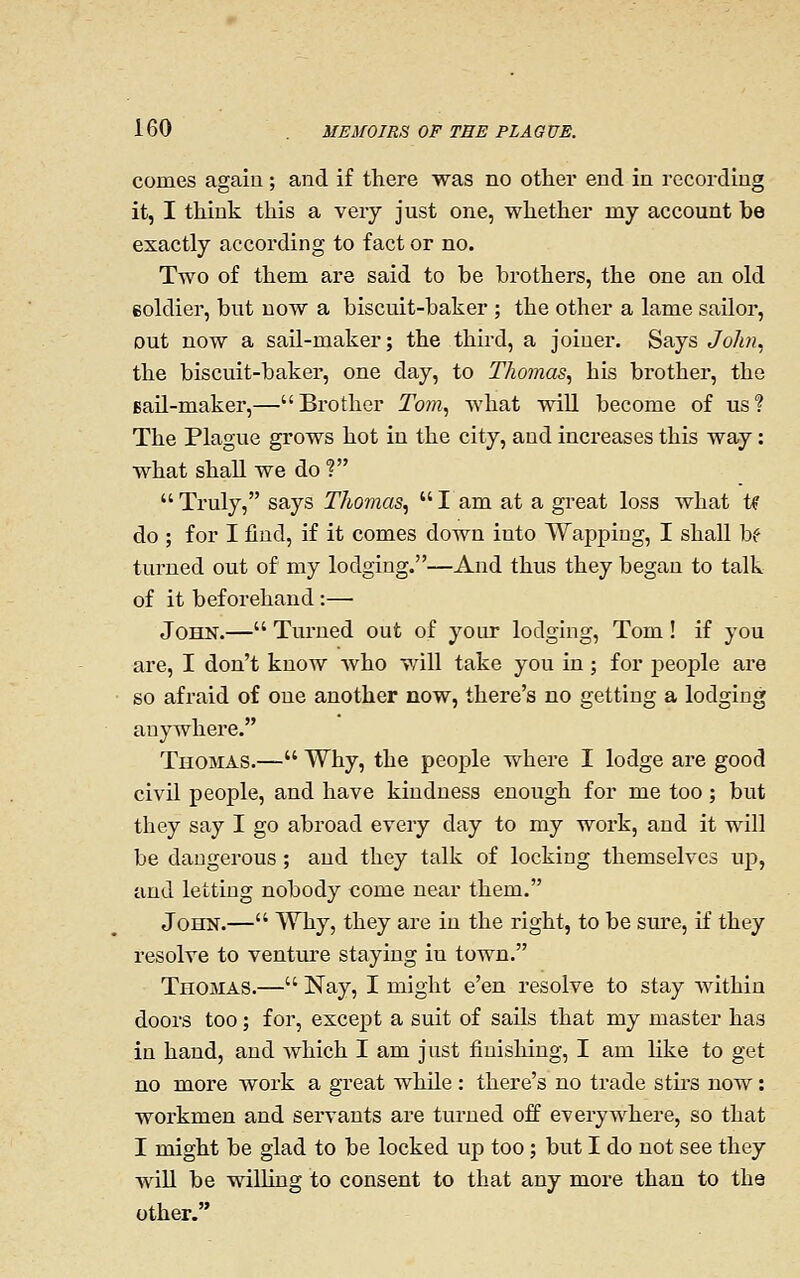 comes again ; and if there was no other end in recording it, I think this a very just one, whether my account be exactly according to fact or no. Two of them are said to be brothers, the one an old eoldier, but now a biscuit-baker ; the other a lame sailor, out now a sail-maker; the third, a joiner. Says John., the biscuit-baker, one day, to Thomas., his brother, the Bail-maker,— Brother Tom., Avhat will become of us ? The Plague grows hot in the city, and increases this way: what shall we do ?  Truly, says Thomas.,  I am at a great loss what U do ; for I find, if it comes down into Wapping, I shall bf turned out of my lodging.—And thus they began to talk of it beforehand :— John.— Turned out of your lodging, Tom! if you are, I don't know who will take you in; for people are so afraid of one another now, there's no getting a lodging anywhere. Thomas.— Why, the people where I lodge ai-e good civil people, and have kindness enough for me too ; but they say I go abroad every day to my work, and it will be dangerous ; and they talk of locking themselves up, and letting nobody come near them. John.— Why, they are in the right, to be sure, if they resolve to venture staying in town. Thomas.— Nay, I might e'en resolve to stay within doors too; for, except a suit of sails that my master has in hand, and which I am just finishing, I am like to get no more work a great while : there's no trade stirs now: workmen and servants are turned off everywhere, so that I might be glad to be locked up too; but I do not see they will be willing to consent to that any more than to the other.