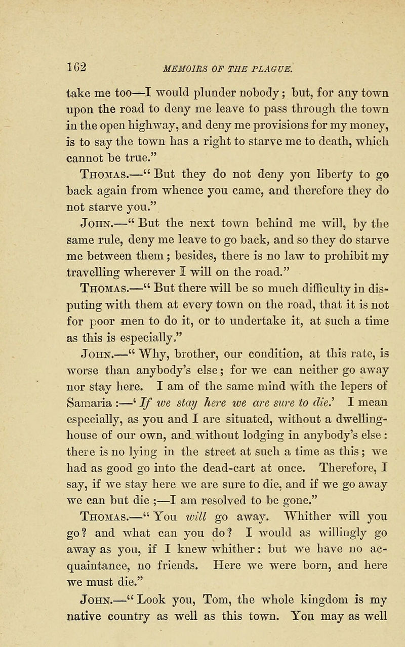 take me too—I would plunder nobody; but, for any town upon the road to deny me leave to pass through the town in the open highway, and deny me provisions for my money, is to say the town has a right to starve me to death, which cannot be true. Thomas.— But they do not deny you liberty to go back again from whence you came, and therefore they do not starve you. John.— But the next town behind me will, by the same rule, deny me leave to go back, and so they do starve me between them; besides, there is no law to prohibit my travelling wherever I wiU on the road. Thomas.— But there will be so much difficulty in dis- puting with them at every town on the road, that it is not for poor men to do it, or to undertake it, at such a time as this is especially, John.— Why, brother, our condition, at this rate, is worse than anybody's else; for we can neither go away nor stay here. I am of the same mind with the lepers of Samaria :—' If we stay here we are sure to die.'' I mean especially, as you and I are situated, without a dwelling- house of our own, and without lodging in anybody's else: there is no lying in the street at such a time as this; we had as good go into the dead-cart at once. Therefore, I say, if we stay here we are sure to die, and if we go away we can but die ;—I am resolved to be gone. Thomas.— You will go away. Whither will you go? and what can you do? I would as willingly go away as you, if I knew whither: but we have no ac- quaintance, no friends. Here we were born, and here we must die. John.— Look you, Tom, the whole kingdom is my native country as well as this town. You may as well