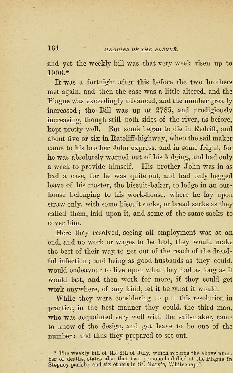 and yet the weekly bill was that veiy week risen up to 1006.* It was a fortnight after this before the two brothers met again, and then the case was a little altered, and the Plague was exceedingly advanced, and the number greatly increased; the Bill was up at 2785, and prodigiously increasing, though stiU both sides of the river, as before, kept pretty well. But some began to die in Redriff, and about jfive or six in Ratcliff-highway, when the.sail-maker came to his brother John express, and in some fright, for he was absolutely warned out of his lodging, and had only a week to provide himself. His brother John was in as bad a case, for he was quite out, and had only begged leave of his master, the biscuit-baker, to lodge in an out- house belonging to his Avork-house, where he lay upon straw only, with some biscuit sacks, or bread sacks as they called them, laid upon it, and some of the same sacks to cover him. Here they resolved, seeing all employment was at an 'end, and no work or wages to be had, they would make the best of theu* way. to get out of the reach of the dread- ful infection ; and being as good husbands as they could, would endeavour to live upon what they had as long as it would last, and then work for more, if they could get work anywhere, of any kind, let it be what it would. While they were considering to put this resolution in practice, in the best manner they could, the third man, who was acquainted very well with the sail-maker, came to know of the design, and got leave to be one of the number; and thus they prepared to set out. * The weekly bill of tlie 4tli of July, wliicli records tlie above num- ber of deaths, states also that two persons had died of the Plague in Stepaey parish; and six others in St. Mai-y's, Whitechapel.