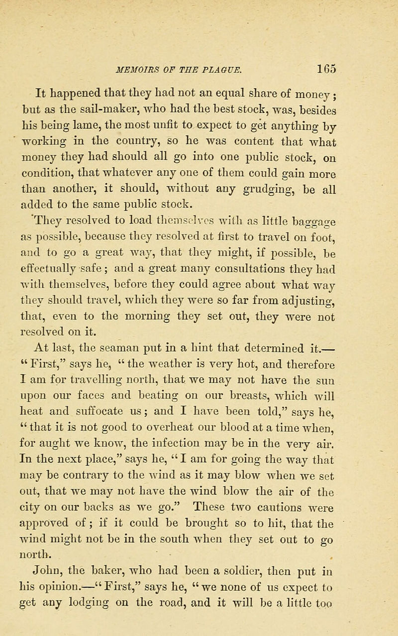 It happened that they had not an equal share of money; but as the sail-maker, who had the best stock, was, besides his being lame, the most unfit to expect to get anything by working in the country, so he was content that what money they had should all go into one public stock, on condition, that whatever any one of them could gain more than another, it should, without any grudging, be all added to the same public stock. They resolved to load themselves with as little baggage as possible, because they resolved at first to travel on foot, and to go a great way, that they might, if possible, be effectually safe ; and a great many consultations they had with themselves, before they could agree about what way they should travel, which they were so far from adjusting, that, even to the morning they set out, they were not resolved on it. At last, the seaman put in a hint that determined it.—  First, says he,  the weather is very hot, and therefore I am for travelling north, that we may not have the sun ujDon om' faces and beating on our breasts, which will heat and suffocate us; and I have been told, says he,  that it is not good to overheat oui' blood at a time when, for aught we know, the infection may be in the very air. In the next place, says he, I am for going the way that may be contrary to the Avind as it may blow when we set out, that we may not have the wind blow the air of the city on our backs as we go. These two cautions were approved of; if it could be brought so to hit, that the wind might not be in the south when they set out to go north. John, the baker, who had been a soldier, then put in his opinion.—First, says he, we none of us expect to get any lodgiug on the road, and it will be a little too