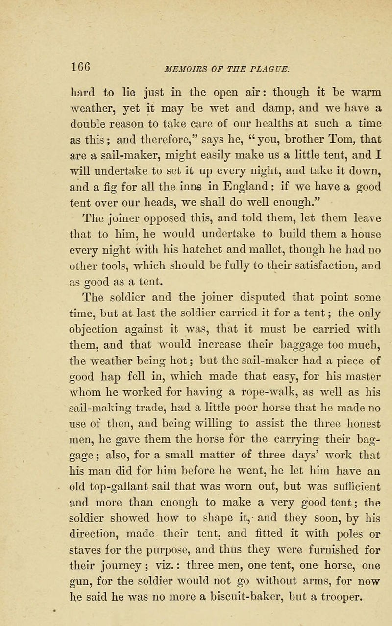 hard to lie just in the open air: though it be warm weather, yet it may be wet and damp, and we have a double reason to take care of our healths at such a time as this; and therefore, says he,  you, brother Tom, that are a sail-maker, might easily make us a little tent, and I will undertake to set it up every night, and take it down, and a fig for all the inns in England: if we have a good tent over our heads, we shall do well enough. The joiner opposed this, and told them, let them leave that to him, he would undertake to build them a house eveiy night with his hatchet and mallet, though he had no other tools, which should be fully to theii- satisfaction, and as good as a tent. The soldier and the joiner disputed that point some time, but at last the soldier carried it for a tent; the only objection against it was, that it must be carried with them, and that would increase their baggage too much, the weather being hot; but the sail-maker had a piece of good hap fell in, which made that easy, for his master whom he worked for having a rope-walk, as well as his sail-making trade, had a little poor horse that he made no use of then, and being wilUng to assist the thi-ee honest men, he gave them the horse for the carrying their bag- gage ; also, for a small matter of three days' work that his man did for him before he went, he let him have aa old top-gallant sail that was worn out, but was sufficient and more than enough to make a very good tent; the soldier showed how to shape it,- and they soon, by his direction, made their tent, and fitted it with poles or staves for the purpose, and thus they were fm'nished for their journey; viz.: three men, one tent, one horse, one gun, for the soldier would not go without arms, for now he said he was no more a biscuit-baker, but a trooper.