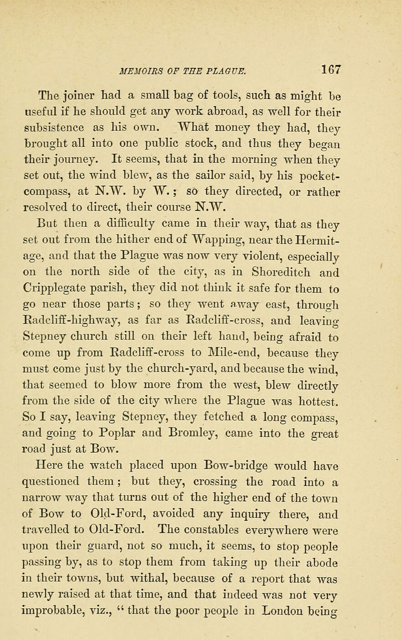 The joiner had a small bag of tools, such as might be useful if he should get any work abroad, as well for their subsistence as his own. What money they had, they brought all into one public stock, and thus they began their journey. It seems, that in the morning when they set out, the wind blew, as the sailor said, by his pocket- compass, at N.W. by W.; so they directed, or rather resolved to du'ect, their course N.W. But then a difficulty came in their way, that as they set out from the hither end of Wapping, near the Hermit- age, and that the Plague was now very violent, especially on the north side of the city, as in Shoreditch and Cripplegate parish, they did not think it safe for them to go near those parts; so they went away east, through Eadcliff-highway, as far as Eadcliff-cross, and leaviuf Stepney church still on their left hand, being afraid to come up from Radcliff-cross to Mile-end, because they must come just by the church-yard, and because the wind, that seemed to blow more from the west, blew directly from the side of the city where the Plague was hottest. So I say, leaving Stepney, they fetched a long compass, and going to Poplar and Bromley, came into the great road just at Bow. Here the watch placed upon Bow-bridge would have questioned them; but they, crossing the road into a narrow way that turns out of the higher end of the town of Bow to Old-Ford, avoided any inquiry there, and travelled to Old-Ford. The constables everywhere were upon their guard, not so much, it seems, to stop people passing by, as to stop them from taking up their abode in their towns, but withal, because of a report that was newly raised at that time, and that indeed was not very improbable, viz.,  that the poor peojple in London being