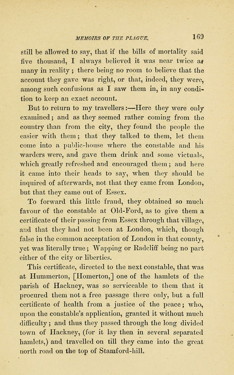 still be allowed to say, that if the bills of mortality said five thousand, I always believed it was near twice asi many in reality ; there being no room to believe that the account they gave was right, or that, indeed, they were, among such confusions as I saw them in, in any condi- tion to keep an exact account. But to return to my travellers:—Here they were only examined; and as they seemed rather coming from the country than from the city, they found the people the easier with them; that they talked to them, let them come into a public-house where the constable and his warders were, and gave them drink and some victuals, which greatly refreshed and encouraged them ; and here it came into their heads to say, when they should be inquired of afterwards, not that they came from London, but that they came out of Essex. To forward this little fraud, they obtained so much favour of the constable at Old-Ford, as to give them a certificate of their passing from Essex through that village, and that they had not been at London, which, though false in the common acceptation of London in that county, yet was literally true; Wapping or Radcliff being no part either of the city or liberties. This certificate, directed to the next constable, that was at Hummerton, [Homerton,] one of the hamlets of the parish of Hackney, was so serviceable to them that it procured them not a free passage there only, but a full certificate of health from a justice of the peace; who, upon the constable's application, granted it without much difliculty; and thus they passed through the long divided town of Hackney, (for it lay then in several separated hamlets,) and travelled on till they came into the great north road on the top of Stamford-hill,