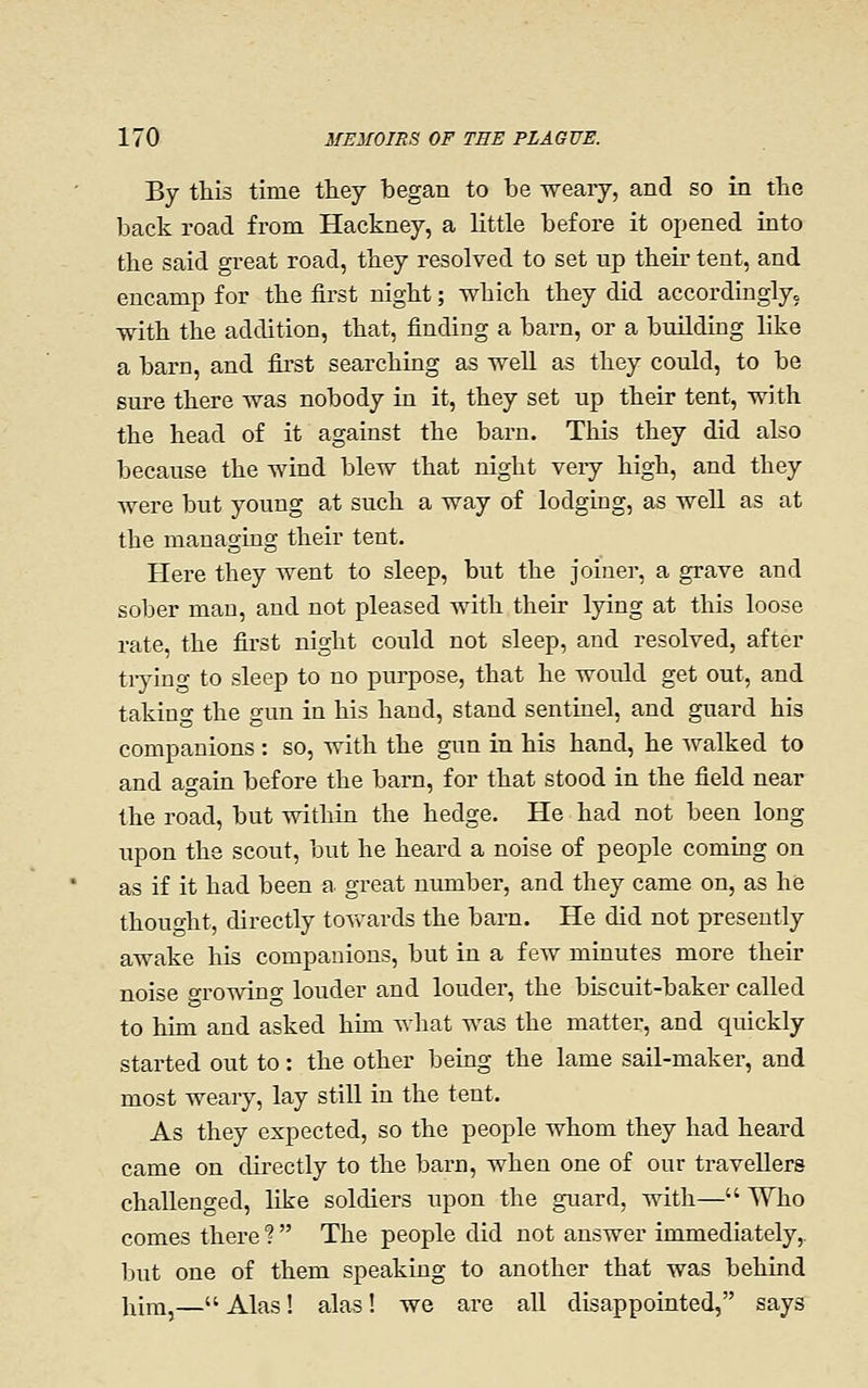 By this time they began to be weary, and so in the back road from Hackney, a little before it opened into the said great road, they resolved to set up their tent, and encamp for the first night; which they did accordinglyo with the addition, that, finding a barn, or a building like a barn, and first searching as well as they could, to be sure there was nobody in it, they set up their tent, with the head of it against the barn. This they did also because the wind blew that night very high, and they were but young at such a way of lodging, as well as at the managing their tent. Here they went to sleep, but the joiner, a grave and sober man, and not pleased with their lying at this loose rate, the first night could not sleep, and resolved, after tiying to sleep to no purpose, that he would get out, and taking the gun in his hand, stand sentinel, and guard his companions : so, with the gun in his hand, he Avalked to and again before the barn, for that stood in the field near the road, but within the hedge. He had not been long upon the scout, but he heard a noise of people coming on as if it had been a great number, and they came on, as he thought, directly toAvards the barn. He did not presently awake his companions, but in a few minutes more their noise growing louder and louder, the biscuit-baker called to him and asked him what was the matter, and quickly started out to: the other being the lame sail-maker, and most weaiy, lay still in the tent. As they expected, so the people whom they had heard came on directly to the barn, when one of our travellers challenged, like soldiers upon the guard, with— Who comes there ?  The people did not answer immediately,, but one of them speaking to another that was behind hira,— Alas! alas! we are all disappointed, says