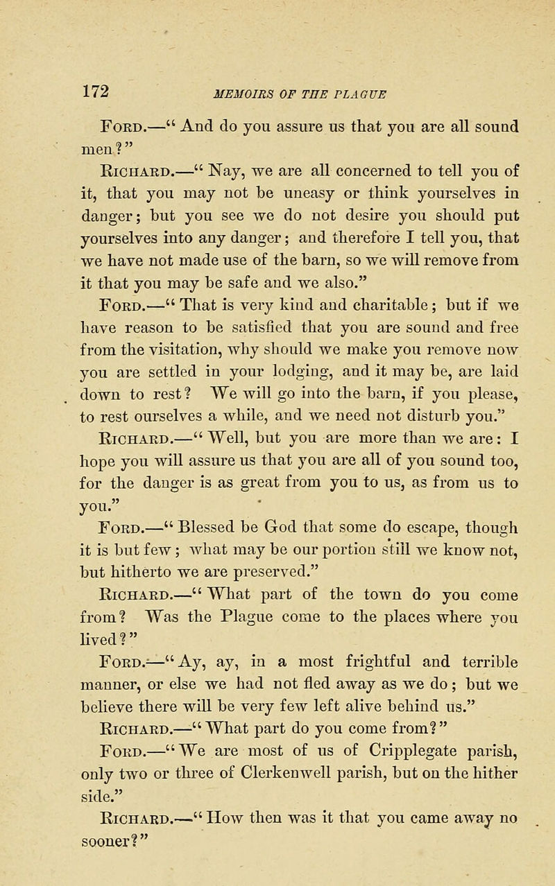 FoKD.— And do you assure us that you are all souad men? Richard.— Nay, we are all concerned to tell you of it, that you may not be uneasy or think yourselves in danger; but you see we do not desire you should put yourselves into any danger; and therefore I tell you, that we have not made use of the barn, so we will remove from it that you may be safe and we also. Ford.— That is very kind and charitable; but if we have reason to be satisfied that you are sound and free from the visitation, why should we make you remove now you are settled in your lodging, and it may be, are laid down to rest ? We will go into the barn, if you please, to rest ourselves a while, and we need not disturb you. Richard.—Well, but you are more than we are: I hope you will assure us that you are all of you sound too, for the danger is as great from you to us, as fi'om us to you. Ford.— Blessed be God that some do escape, though it is but few; what may be our portion still we know not, but hitherto we are preserved. Richard.— What part of the town do you come from? Was the Plague come to the places where you Hved? FoRD.^—Ay, ay, in a most frightful and terrible manner, or else we had not fled away as we do; but we believe there wUl be very few left alive behind us. Richard.—-What part do you come from? Ford.—We are most of us of Cripplegate parish, only two or three of Clerkeuwell parish, but on the hither side. Richard.— How then was it that you came away no sooner?
