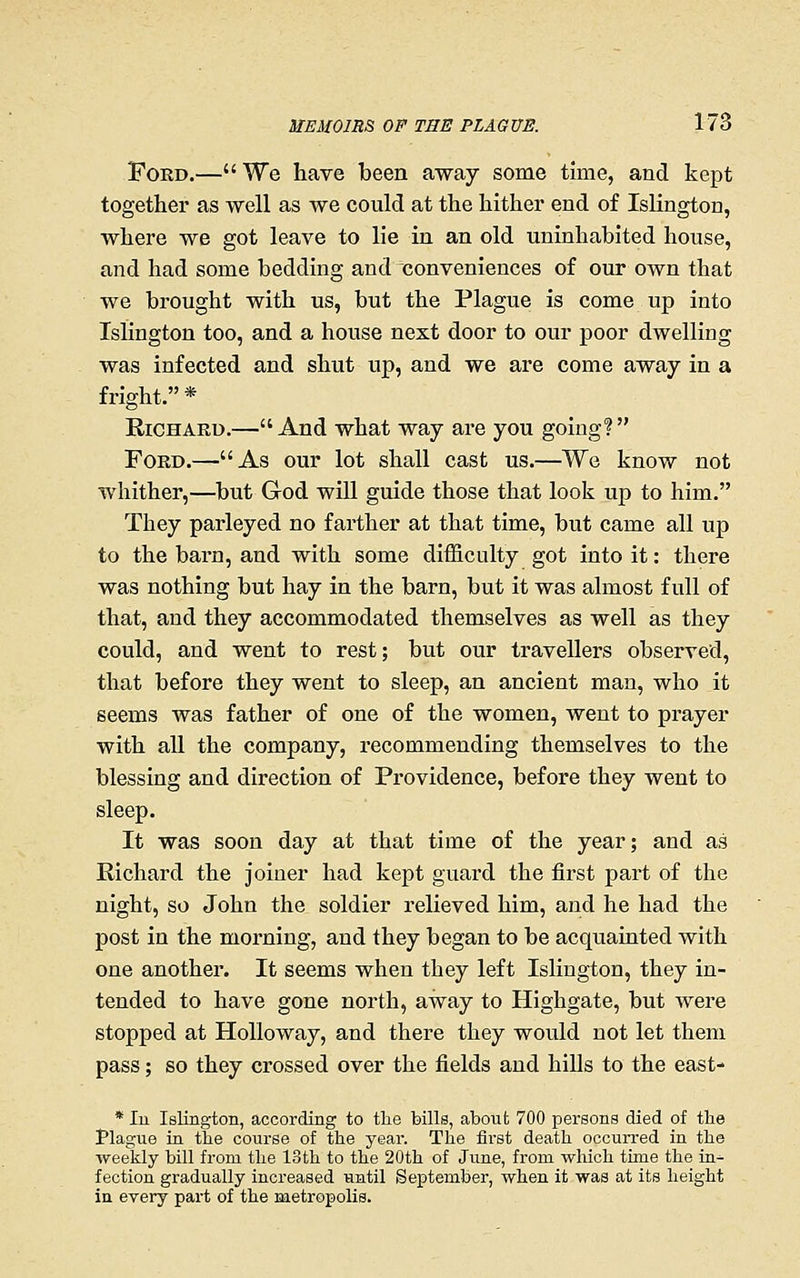 Ford.—We have been away some time, and kept together as well as we could at the hither end of Islington, where we got leave to lie in an old uninhabited house, and had some bedding and conveniences of our own that we brought with us, but the Plague is come up into Islington too, and a house next door to our poor dwelling was infected and shut up, and we are come away in a fright. * Richard.— And what way are you going?  Ford.—As our lot shall cast us.—We know not whither,—but God wiU guide those that look up to him. They parleyed no farther at that time, but came all up to the barn, and with some difficulty got into it: there was nothing but hay in the barn, but it was almost full of that, and they accommodated themselves as well as they could, and went to rest; but our travellers observed, that before they went to sleep, an ancient man, who it seems was father of one of the women, went to prayer with all the company, recommending themselves to the blessing and direction of Providence, before they went to sleep. It was soon day at that time of the year; and as Richard the joiner had kept guard the first part of the night, so John the soldier relieved him, and he had the post in the morning, and they began to be acquainted with one another. It seems when they left Islington, they in- tended to have gone north, away to Highgate, but were stopped at HoUoway, and there they would not let them pass; so they crossed over the fields and hiUs to the east- * In Islington, according to the bills, about 700 persons died of the tlague in the course of the year. The first death occurred in the weekly bill from the loth to the 20th of June, from which time the in- fection gradually increased until September, when it was at its height in every part of the metropolis.
