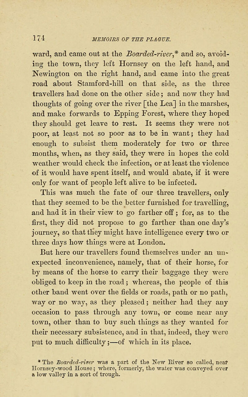 ward, and came out at the Boarded-river,* and so, avoid- ing the town, they left Hornsey on the left hand, and Newington on the right hand, and came into the great road about Stamford-hill on that side, as the three travellers had done on the other side; and now they had thoughts of going over the river [the Lea] in the marshes, and make forwards to Epping Forest, where they hoped they should get leave to rest. It seems they were not poor, at least not so poor as to he in want; they had enough to subsist them moderately for two or three months, when, as they said, they were in hopes the cold weather would check the infection, or at least the violence of it would have spent itself, and would abate, if it were only for want of people left alive to be infected. This was much the fate of our three travellers, only that they seemed to be the better furnished for travelling, and had it in then' view to go farther off; for, as to the first, they did not propose to go farther than one day's journey, so that they might have intelligence every two or three days how things were at London. But here om* travellers found themselves under an un- expected inconvenience, namely, that of their horse, for by means of the horse to carry their baggage they were obliged to keep in the road; whereas, the people of this other band went over the fields or roads, path or no path, way or no way, as they pleased; neither had they any occasion to pass through any town, or come near any town, other than to buy such things as they wanted for their necessary subsistence, and in that, indeed, they were put to much difficulty;—of which in its place. * The Boarded-rirer was a part of the Neir Eiver so called, neaf Hornsey--wood House; where, formerly, the water was conveyed over a low valley in a sort of trough.
