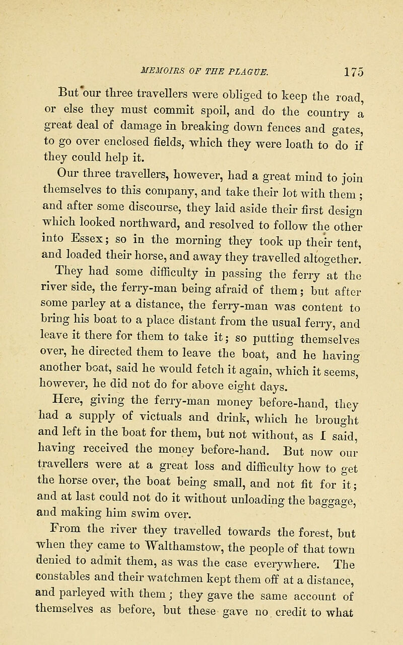 But'our three travellers Avere obliged to keep the road or else they must commit spoil, and do the country a great deal of damage in breaking down fences and gates to go over enclosed fields, which they were loath to do if they could help it. Our three travellers, however, had a great mind to join themselves to this company, and take their lot with them ; and after some discourse, they laid aside their first design which looked northward, and resolved to follow the other into Essex; so in the morning they took up their tent, and loaded their horse, and away they travelled altogether. They had some difficulty in passing the ferry at the river side, the ferry-man being afraid of them; but after some parley at a distance, the ferry-man was content to bring his boat to a place distant from the usual ferry, and leave it there for them to take it; so putting themselves over, he dii-ected them to leave the boat, and he having another boat, said he would fetch it again, which it seems° however, he did not do for above eight days. Here, giving the ferry-man money before-hand, they had a supply of victuals and drink, which he brought and left in the boat for them, but not without, as I said, having received the money before-hand. But now our traveUers were at a great loss and difficulty how to get the horse over, the boat being smaU, and not fit for it; and at last could not do it without unloading the bao-<Tao-e and making him swim over. From the river they travelled towards the forest, but when they came to Walthamstow, the people of that town denied to admit them, as was the case everywhere. The constables and their watchmen kept them off at a distance, and parleyed with them; they gave the same account of themselves as before, but these gave no credit to what