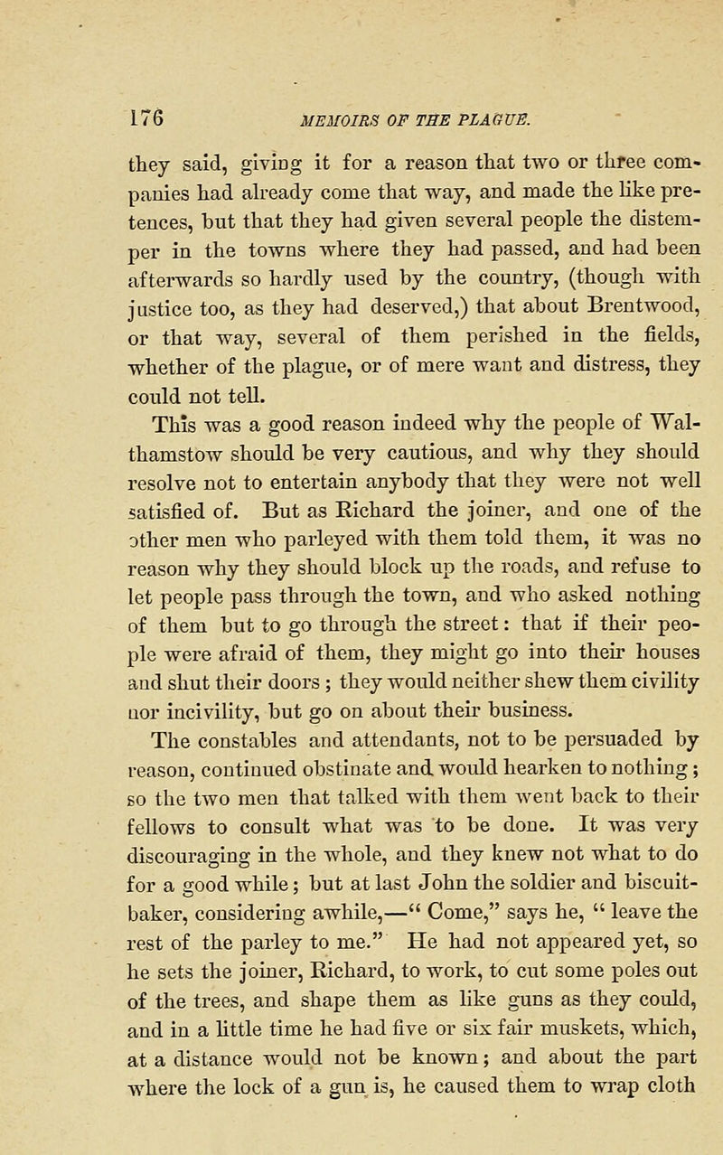 they said, giving it for a reason tliat two or three com- panies had ah-eady come that way, and made the like pre- tences, but that they had given several people the distem- per in the towns where they had passed, and had been afterwards so hardly used by the country, (though with justice too, as they had deserved,) that about Brentwood, or that way, several of them perished in the fields, whether of the plague, or of mere want and distress, they could not tell. This was a good reason indeed why the people of Wal- thamstow should be very cautious, and why they should resolve not to entertain anybody that they were not well satisfied of. But as Richard the joiner, and one of the other men who parleyed with them told them, it was no reason why they should block up the roads, and refuse to let people pass through the town, and who asked nothing of them but to go through the street: that if their peo- ple were afraid of them, they might go into their houses and shut their doors ; they would neither shew them civility Qor incivility, but go on about their busLaess. The constables and attendants, not to be persuaded by reason, continued obstinate and, would hearken to nothing; so the two men that talked with them went back to their fellows to consult what was to be done. It was very discouraging in the whole, and they knew not what to do for a good while; but at last John the soldier and biscuit- baker, considering awhile,— Come, says he,  leave the rest of the parley to me. He had not appeared yet, so he sets the joiner, Richard, to work, to cut some poles out of the trees, and shape them as like guns as they couldj and in a httle time he had five or six fair muskets, which, at a distance would not be known; and about the part where the lock of a gun is, he caused them to wrap cloth