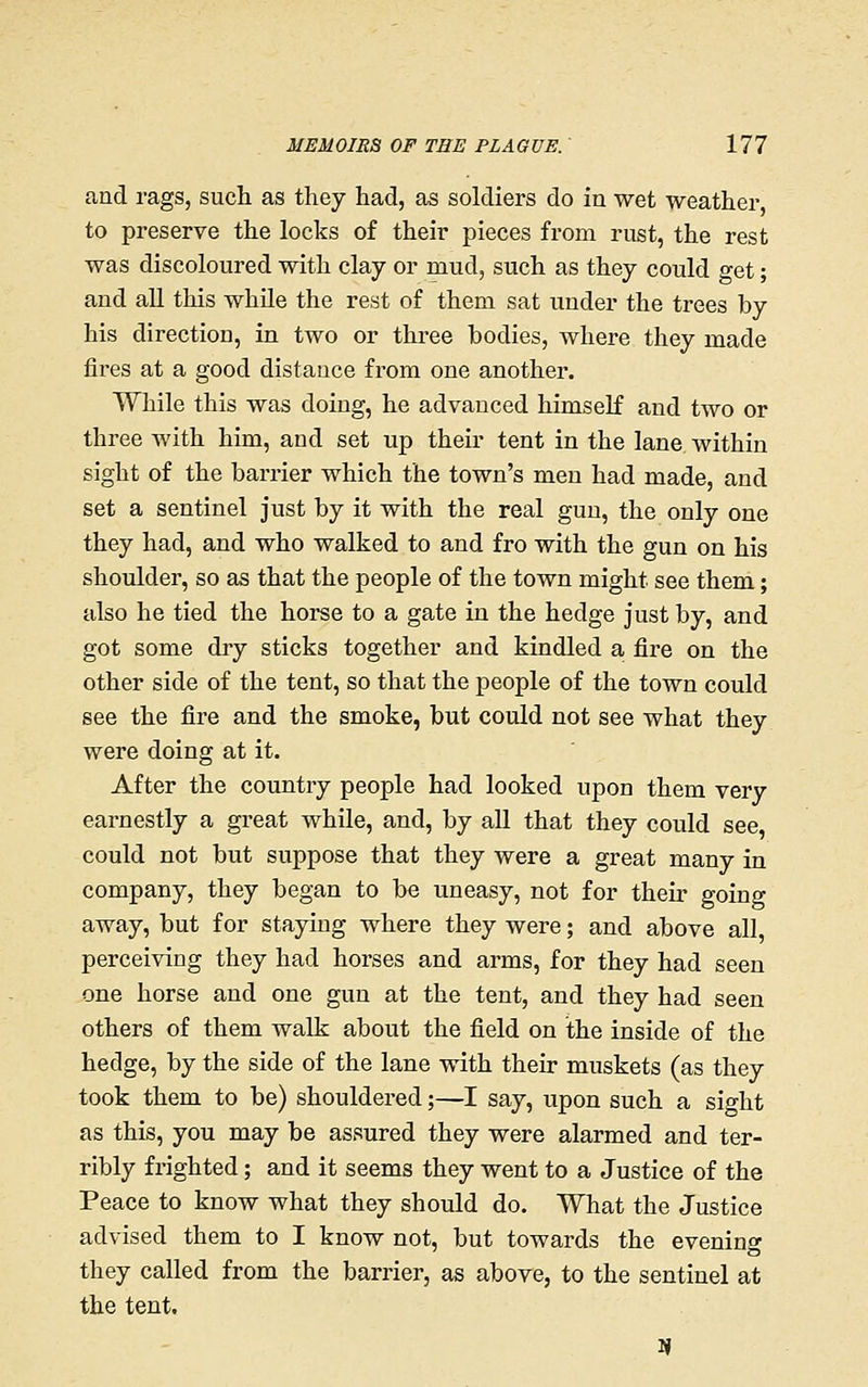 and rags, such as they had, as soldiers do in wet weather to preserve the locks of their pieces from rust, the rest was discoloured with clay or mud, such as they could get; and all this while the rest of them sat under the trees by his direction, in two or three bodies, where they made fires at a good distance from one another. While this was doing, he advanced himself and two or three with him, and set up their tent in the lane within sight of the barrier which the town's men had made, and set a sentinel just by it with the real gun, the only one they had, and who walked to and fro with the gun on his shoulder, so as that the people of the town might see them; also he tied the horse to a gate in the hedge just by, and got some dry sticks together and kindled a fire on the other side of the tent, so that the people of the town could see the fire and the smoke, but could not see what they were doing at it. After the country people had looked upon them very earnestly a great while, and, by all that they could see could not but suppose that they were a great many in company, they began to be uneasy, not for their going away, but for staying where they were; and above all, perceiving they had horses and arms, for they had seen one horse and one gun at the tent, and they had seen others of them walk about the field on the inside of the hedge, by the side of the lane with their muskets (as they took them to be) shouldered;—^I say, upon such a sight as this, you may be assured they were alarmed and ter- ribly frighted; and it seems they went to a Justice of the Peace to know what they should do. What the Justice advised them to I know not, but towards the evening they called from the barrier, as above, to the sentinel at the tent.