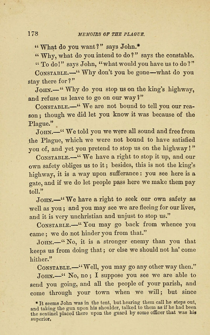 What do you want? says John.* Why, what do you intend to do ? says the constable. To do! says John, what would you have us to do ? Constable.— Why don't you be gone—what do you stay there for ? John.— Why do you stop us on the king's highway, and refuse us leave to go on our way ? Constable.— We are not bound to teU you our rea- son ; though we did let you know it was because of the Plague. John.— We told you we were all sound and free from the Plague, which we were not bound to have satisfied you of, and yet you pretend to stop us on the highway! Constable.— We have a right to stop it up, and our own safety obliges us to it; besides, this is not the king's highway, it is a way upon sufferance: you see here is a gate, and if we do let people pass here we make them pay toU. John.—We have a right to seek our own safety as well as you; and you may see we are fleeing for our lives, and it is very unchristian and unjust to stop us. Constable.—You may go back from whence you came; we do not hinder you from that. John.—No, it is a stronger enemy than you that keeps us from doing that; or else we should not ha' come hither. Constable.—Well, you may go any other way then. John.— No, no ; I suppose you see we are able to send you goiag, and aU the people of your parish, and come through your town when we will; but since * It seems Jolm was in the tent, but hearing them call he steps out, and tating the gun upon his shoulder, talked to them as if he had been the sentmel placed there upon the guard by some officer that -was his superior.